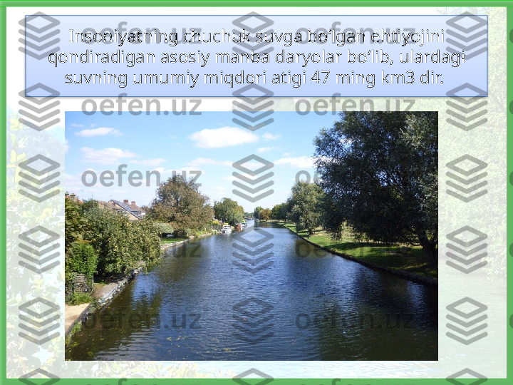 Insoniyatning chuchuk suvga bo‘lgan ehtiyojini 
qondiradigan asosiy manba daryolar bo‘lib, ulardagi 
suvning umu miy miqdori atigi 47 ming km3 dir.    