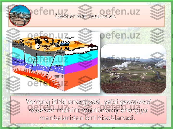 Geot ermal resurslar. 
Yerning ichki energiyasi, ya’ni  geotermal 
resurslar  muhim noan’anaviy energiya 
manbalaridan biri hisoblanadi.        