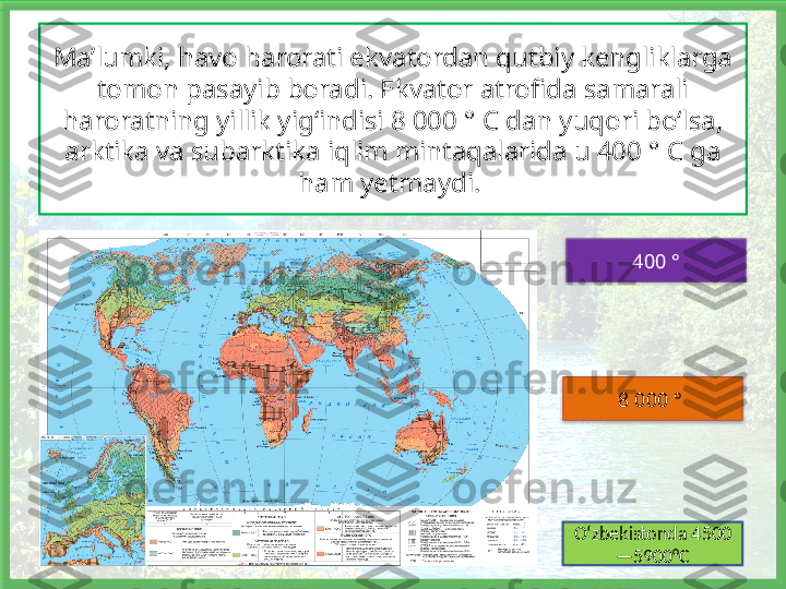 Ma’lumki, havo harorati ekvatordan qutbiy kengliklarga 
tomon pasayib boradi. Ekvator atrofida samarali 
haroratning yillik yig‘indisi 8 000 ° C dan yuqori bo‘lsa, 
arktika va subarktika iqlim mintaqalarida u 400 ° C ga 
ham yetmaydi. 
400 °
8 000 ° 
O‘zbekistonda 4500
—5900°C    