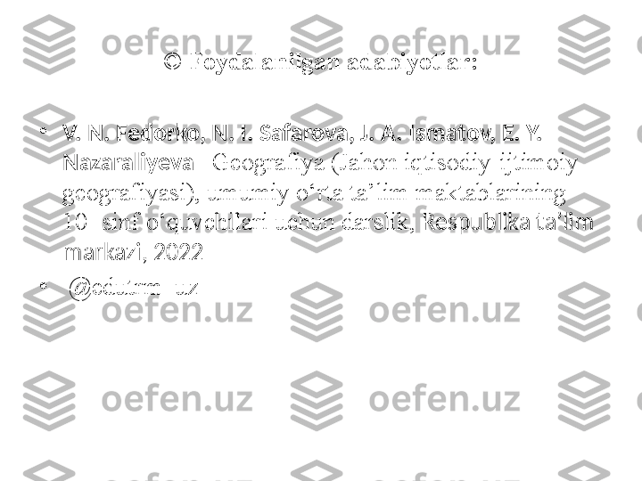 ©  Foydalanilgan adabiyotlar:
•
V. N. Fedorko, N. I. Safarova, J. A. Ismatov, E. Y. 
Nazaraliyeva – Geografiya (Jahon iqtisodiy-ijtimoiy 
geografiyasi), umumiy o‘rta ta’lim maktablarining 
10- sinf o‘quvchilari uchun darslik,  Respublika ta’lim 
markazi, 2022
•
  @ edutrm_uz 