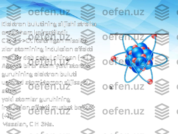 Elektron bulutining siljishi strelka 
orqali ham ko‘rsatiladi: 
C H 3 - -> Cl. Keltirilgan misolda 
xlor atom i ning induksion effekti 
m a nfiy deb qabul qilingan (—J ). 
Agarda biror atom yoki atom l ar 
guruhining elektron buluti 
uglerod atomi tomon siljisa, bu 
atom 
yoki atom l ar guruhining 
induksion effekti musbat boʼ l adi 
(+J).
M a salan, C H 3Na. 