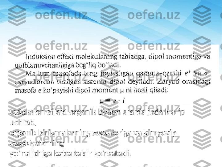 Induksion effekt organik birikm alarda juda k o ‘p  
uchrab, 
organik birikmalarning xossalariga va kimyoviy 
reaksiyala rn ing 
yo‘nalishiga katta ta’sir ko‘rsatadi. 