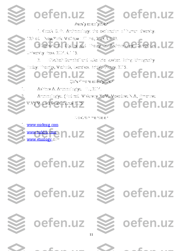 Asosiy adabiyotlar
1. Kottak   C .Ph.   Anthropology:   the   exploration   of   human   diversity.
12th ed. –  New York : McGraw-Hill Inc. ,  2008.R.3-23.
2. Barnard   A.   History   and   Theory   in   Anthropology.   Cambridge
U niversity Press. 2004. R.1-15.
3. Elizabeth Campbell and Luke Eric Lassiter. Doing Ethnography
Today:  Theories, Methods, Exercises.   British Library. 2015 .
Qo‘shimcha adabiyotlar
1. Ashirov A. Antropologiya. –T.., 2014.
2. Antropologiya. (Pod red.   Miskovoy Ye.V, Mexedova N.A, Pimenova
V.V ) -M.., Izd-vo «Kultura» 2005.
E lektron manbalar
1. www.    mirknig.com   
2. www.turklib.com   
3. www.etnology.    com
11 