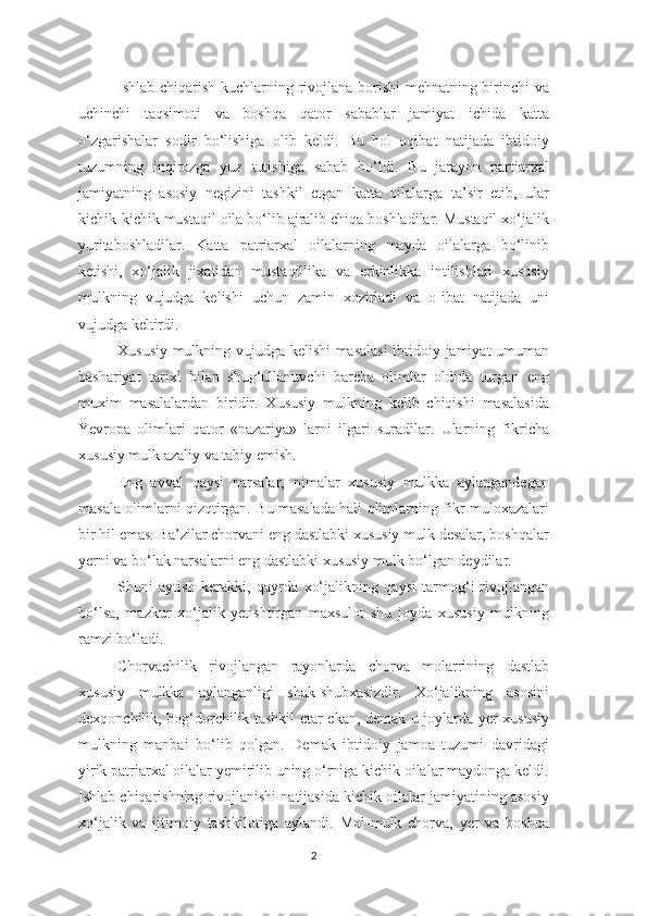 Ishlab chiqarish kuchlarning rivojlana borishi  mehnatning birinchi va
uchinchi   taqsimoti   va   boshqa   qator   sabablar   jamiyat   ichida   katta
o‘zgarishalar   sodir   bo‘lishiga   olib   keldi.   Bu   hol   oqibat   natijada   ibtidoiy
tuzumning   inqirozga   yuz   tutishiga   sabab   bo‘ldi.   Bu   jarayon   partiarxal
jamiyatning   asosiy   negizini   tashkil   etgan   katta   oilalarga   ta’sir   etib,   ular
kichik-kichik mustaqil oila bo‘lib ajralib chiqa boshladilar. Mustaqil xo‘jalik
yuritaboshladilar.   Katta   patriarxal   oilalarning   mayda   oilalarga   bo‘linib
ketishi,   xo‘jalik   jixatidan   mustaqillika   va   erkinlikka   intilishlari   xususiy
mulkning   vujudga   kelishi   uchun   zamin   xozirladi   va   o-ibat   natijada   uni
vujudga keltirdi. 
Xususiy mulkning vujudga kelishi masalasi  ibtidoiy jamiyat umuman
bashariyat   tarixi   bilan   shug‘ullanuvchi   barcha   olimlar   oldida   turgan   eng
muxim   masalalardan   biridir.   Xususiy   mulkning   kelib   chiqishi   masalasida
Yevropa   olimlari   qator   «nazariya»   larni   ilgari   suradilar.   Ularning   fikricha
xususiy mulk azaliy va tabiy emish. 
Eng   avval   qaysi   narsalar,   nimalar   xususiy   mulkka   aylangandegan
masala olimlarni qizqtirgan. Bu masalada hali olimlarning fikr-muloxazalari
bir hil emas. Ba’zilar chorvani eng dastlabki xususiy mulk desalar, boshqalar
yerni va bo‘lak narsalarni eng dastlabki xususiy mulk bo‘lgan deydilar. 
Shuni   aytish   kerakki,   qayrda   xo‘jalikning   qaysi   tarmog‘i-rivojlangan
bo‘lsa,   mazkur   xo‘jalik   yetishtirgan   maxsulot   shu   joyda   xususiy   mulkning
ramzi bo‘ladi. 
Chorvachilik   rivojlangan   rayonlarda   chorva   molarrining   dastlab
xususiy   mulkka   aylanganligi   shak-shubxasizdir.   Xo‘jalikning   asosini
dexqonchilik, bog‘dorchilik tashkil etar ekan, demak u joylarda yer xususiy
mulkning   manbai   bo‘lib   qolgan.   Demak   ibtidoiy   jamoa   tuzumi   davridagi
yirik patriarxal oilalar yemirilib uning o‘rniga kichik oilalar maydonga keldi.
Ishlab chiqarishning rivojlanishi natijasida kichik oilalar jamiyatining asosiy
xo‘jalik   va   ijtimoiy   tashkilotiga   aylandi.   Mol-mulk   chorva,   yer   va   boshqa
2 