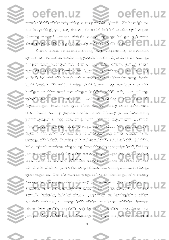 narsalar kichik oilalar ixtiyoridagi xususiy mulkka aylandi. Oila boshlig‘i esa
oila   ixtiyoridagi,   yer,   suv,   chorva,   o‘z   xotini   bolalari   ustidan   ayni   vaqtda
ularning   mexnati   usttidan   cheksiz   xuquga   ega   ega   bo‘lgan   xukumron
shaxsga aylandi. Shunday qilib xususiy mulkchilik kelib chiqdi. 
Kichik   oilada   ishlabchiqarishning   ham   dehqonchilik,   chorvachilik
ayrboshlash va boshqa soxalarning yuksala borishi natijasida ishchi kuchiga
bo‘lgan   talab   kuchayabordi.   Kichik   oila   katta   xo‘jalik   yuritaboshlash
natijasida   oilada   kishilarning   ish   kuchi   kifoya   qilmay   qoldi.   Endilikda
xo‘jalik   ishlarini   olib   borish   uchun   tashqaridan   qo‘shimcha   yangi   ishchi
kuchi   kerak   bo‘lib   qoldi.   Bunday   ishchi   kuchni   o‘zga   qabilalar   bilan   olib
borilgan   urushlar   vaqti   asr   olingan   kishilar   tashkil   etib,   ular   qullarga
aylantirilgan,   ular   mexnatidan   turli   xo‘jalikning   turli   soxalarida
foydalanilgan.   Shuni   ham   aytib   o‘tish   kerakki,   harbiy   asrlar   qo‘shimcha
ishchi   kuchi   kulning   yagona   manbai   emas.   Ibtidoiy   jamoa   tuzumining
yemirilayotgan   so‘nggi   bosqichiga   kelib,   iste’mol   buyumlarini   taqsimoti
o‘zgarib,   ba’zi   kishilar   nochor   ahvolga   tushib   qoladi.   Natijada   qarz   olish
paydo  bo‘lib,  qarzni  o‘z  vaqtida  yoki  umuman  to‘lay   olmaslik   qaramlik  va
asoratga olib keladi. Shunday qilib qul va qulchilik vujudga keldi. Qulchilik
ba’zi joylarda matriarxatning so‘ngi bosqichlaridayoq vujudga keldi, ibtidoiy
jamoa tuzumining oxirlariga uning tanazzulga yuz tutgan davrida biroz rivoj
topdi.   Lekin   bu   davrdagi   qulchilikni   klassik   qulchilikka   taqqoslab   bo‘lmas
edi. chunki u hali xo‘jalik sistemasiga ishlabchiqarishning alohida vositasiga
aylanmagan edi. Ular o‘z mulklariga ega bo‘lishish bilan birga, ba’zi shaxsiy
xuquqlarga   ham   ega   edilar.   Ibtidoiy   jamoa   tuzumi   yemirilayotgan   bir
sharoitda   hamma   oilalar   boylik   jihatidan   bir   hil   emas   edilar.   Ba’zi   oilalar
sermulk,   badavlat,   ba’zilari   o‘rta   xol,   ayrimlari   esa   kambag‘alroq   edilar.
Ko‘rinib   turibdiki,   bu   davrga   kelib   oilalar   urug‘lar   va   qabilalar     jamoasi
ichida   ham   mulkiy-tengsizlik   vujadga   keldi.   Mulkiy   tengsizlikda   esa
jamiyatni   boy   va   kambag‘al   tabaqalarga   bo‘lib   yuborib,   ular   orasida   qator
3 