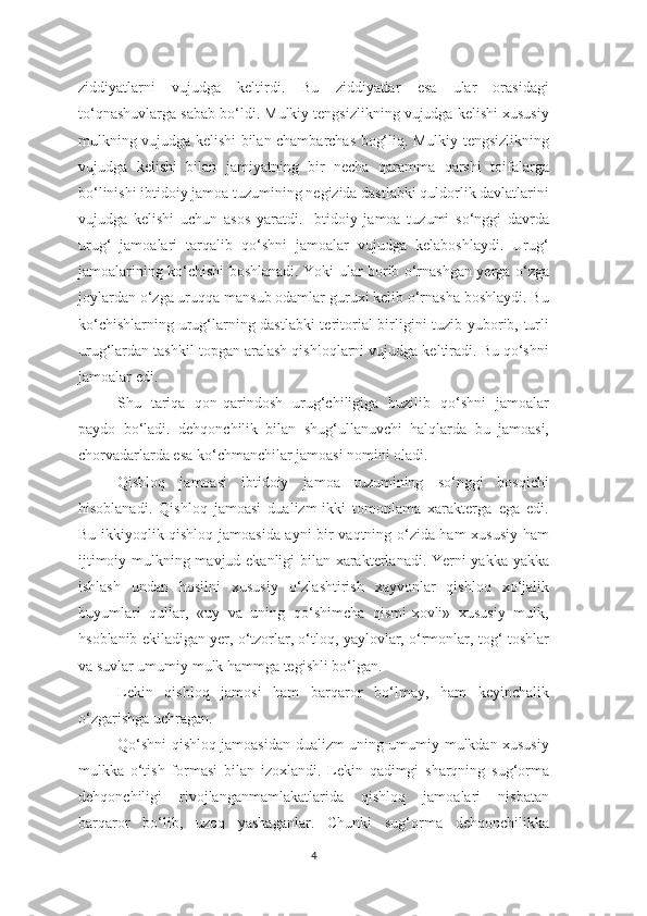 ziddiyatlarni   vujudga   keltirdi.   Bu   ziddiyatlar   esa   ular   orasidagi
to‘qnashuvlarga sabab bo‘ldi. Mulkiy tengsizlikning vujudga kelishi xususiy
mulkning vujudga kelishi bilan chambarchas bog‘liq. Mulkiy tengsizlikning
vujudga   kelishi   bilan   jamiyatning   bir   necha   qaramma   qarshi   toifalarga
bo‘linishi ibtidoiy jamoa tuzumining negizida dastlabki quldorlik davlatlarini
vujudga   kelishi   uchun   asos   yaratdi.   Ibtidoiy   jamoa   tuzumi   so‘nggi   davrda
urug‘   jamoalari   tarqalib   qo‘shni   jamoalar   vujudga   kelaboshlaydi.   Urug‘
jamoalarining ko‘chishi boshlanadi. Yoki ular borib o‘rnashgan yerga o‘zga
joylardan o‘zga uruqqa mansub odamlar guruxi kelib o‘rnasha boshlaydi. Bu
ko‘chishlarning urug‘larning dastlabki  teritorial birligini tuzib yuborib, turli
urug‘lardan tashkil topgan aralash qishloqlarni vujudga keltiradi. Bu qo‘shni
jamoalar edi. 
Shu   tariqa   qon-qarindosh   urug‘chiligiga   buzilib   qo‘shni   jamoalar
paydo   bo‘ladi.   dehqonchilik   bilan   shug‘ullanuvchi   halqlarda   bu   jamoasi,
chorvadarlarda esa ko‘chmanchilar jamoasi nomini oladi. 
Qishloq   jamoasi   ibtidoiy   jamoa   tuzumining   so‘nggi   bosqichi
hisoblanadi.   Qishloq   jamoasi   dualizm-ikki   tomonlama   xarakterga   ega   edi.
Bu ikkiyoqlik qishloq jamoasida ayni bir vaqtning o‘zida ham xususiy ham
ijtimoiy mulkning mavjud ekanligi bilan xarakterlanadi. Yerni yakka-yakka
ishlash   undan   hosilni   xususiy   o‘zlashtirish   xayvonlar   qishloq   xo‘jalik
buyumlari   qullar,   «uy   va   uning   qo‘shimcha   qismi-xovli»   xususiy   mulk,
hsoblanib ekiladigan yer, o‘tzorlar, o‘tloq, yaylovlar, o‘rmonlar, tog‘-toshlar
va suvlar umumiy mulk hammga tegishli bo‘lgan. 
Lekin   qishloq   jamosi   ham   barqaror   bo‘lmay,   ham   keyinchalik
o‘zgarishga uchragan. 
Qo‘shni qishloq jamoasidan dualizm uning umumiy mulkdan xususiy
mulkka   o‘tish   formasi   bilan   izoxlandi.   Lekin   qadimgi   sharqning   sug‘orma
dehqonchiligi   rivojlanganmamlakatlarida   qishloq   jamoalari   nisbatan
barqaror   bo‘lib,   uzoq   yashaganlar.   Chunki   sug‘orma   dehqonchilikka
4 