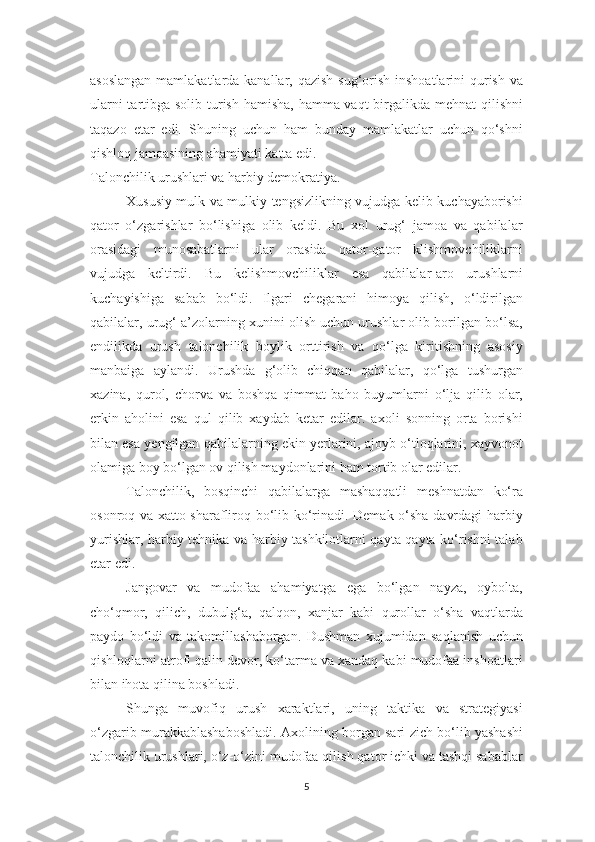 asoslangan  mamlakatlarda kanallar, qazish sug‘orish inshoatlarini  qurish va
ularni  tartibga solib turish hamisha, hamma vaqt  birgalikda mehnat  qilishni
taqazo   etar   edi.   Shuning   uchun   ham   bunday   mamlakatlar   uchun   qo‘shni
qishloq jamoasining ahamiyati katta edi. 
Talonchilik urushlari va harbiy demokratiya.
Xususiy mulk va mulkiy tengsizlikning vujudga kelib kuchayaborishi
qator   o‘zgarishlar   bo‘lishiga   olib   keldi.   Bu   xol   urug‘   jamoa   va   qabilalar
orasidagi   munosabatlarni   ular   orasida   qator-qator   klishmovchiliklarni
vujudga   keltirdi.   Bu   kelishmovchiliklar   esa   qabilalar-aro   urushlarni
kuchayishiga   sabab   bo‘ldi.   Ilgari   chegarani   himoya   qilish,   o‘ldirilgan
qabilalar, urug‘ a’zolarning xunini olish uchun urushlar olib borilgan bo‘lsa,
endilikda   urush   talonchilik   boylik   orttirish   va   qo‘lga   kiritishning   asosiy
manbaiga   aylandi.   Urushda   g‘olib   chiqqan   qabilalar,   qo‘lga   tushurgan
xazina,   qurol,   chorva   va   boshqa   qimmat   baho   buyumlarni   o‘lja   qilib   olar,
erkin   aholini   esa   qul   qilib   xaydab   ketar   edilar.   axoli   sonning   orta   borishi
bilan esa yengilgan qabilalarning ekin yerlarini, ajoyb o‘tloqlarini, xayvonot
olamiga boy bo‘lgan ov qilish maydonlarini ham tortib olar edilar. 
T alonchilik,   bosqinchi   qabilalarga   mashaqqatli   meshnatdan   ko‘ra
osonroq va xatto sharafliroq bo‘lib ko‘rinadi. Demak o‘sha davrdagi harbiy
yurishlar, harbiy tehnika va harbiy tashkilotlarni qayta qayta ko‘rishni talab
etar edi. 
Jangovar   va   mudofaa   ahamiyatga   ega   bo‘lgan   nayza,   oybolta,
cho‘qmor,   qilich,   dubulg‘a,   qalqon,   xanjar   kabi   qurollar   o‘sha   vaqtlarda
paydo   bo‘ldi   va   takomillashaborgan.   Dushman   xujumidan   saqlanish   uchun
qishloqlarni atrofi qalin devor, ko‘tarma va xandaq kabi mudofaa inshoatlari
bilan ihota qilina boshladi.
Shunga   muvofiq   urush   xaraktlari,   uning   taktika   va   strategiyasi
o‘zgarib murakkablashaboshladi. Axolining borgan sari zich bo‘lib yashashi
talonchilik urushlari, o‘z-o‘zini mudofaa qilish qator ichki va tashqi sabablar
5 