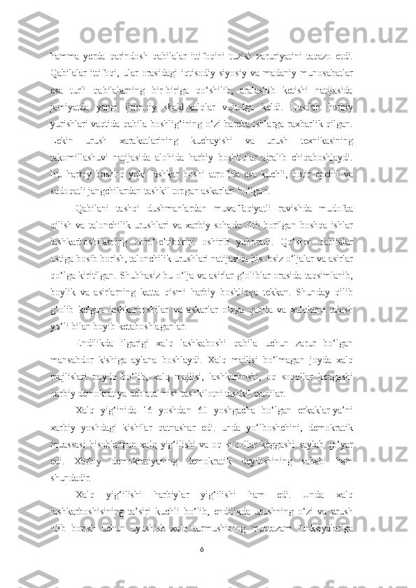 hamma   yerda   qarindosh   qabilalar   ittifoqini   tuzish   zaruriyatini   taqazo   etdi.
Qabilalar   ittifoqi,   ular   orasidagi   iqtisodiy   siyosiy   va   madaniy   munosabatlar
esa   turli   qabilalarning   bir-biriga   qo‘shilib,   aralashib   ketishi   natijasida
jamiyatda   yangi   ijtimoiy   shakl-xalqlar   vujudga   keldi.   Dastlab   harbiy
yurishlari vaqtida qabila boshlig‘ining o‘zi barcha ishlarga raxbarlik qilgan.
Lekin   urush   xarakatlarining   kuchayishi   va   urush   texnikasining
takomillashuvi   natijasida   alohida   harbiy   boshliqlar   ajralib   chiqaboshlaydi.
Bu   harbiy   boshliq   yoki   lashkar   boshi   atrofida   esa   kuchli,   botir   epchil   va
sadoqatli jangchilardan tashkil topgan askarlari bo‘lgan. 
Qabilani   tashqi   dushmanlardan   muvaffaqiyatli   ravishda   mudofaa
qilish   va   talonchilik   urushlari   va   xarbiy   sohada   olib   borilgan   boshqa   ishlar
lashkarboshilarning   obro‘-e’tiborini   oshirib   yuboradi.   Qo‘shni   qabilalar
ustiga bosib borish, talonchilik urushlari natijasida hisobsiz o‘ljalar va asirlar
qo‘lga kiritilgan. Shubhasiz bu o‘lja va asirlar g‘oliblar orasida taqsimlanib,
boylik   va   asirlarning   katta   qismi   harbiy   boshliqqa   tekkan.   Shunday   qilib
g‘olib   kelgan   lashkarboshilar   va   askarlar   o‘zga   qabila   va   xalqlarni   talash
yo‘li bilan boyib ketaboshlaganlar. 
Endilikda   ilgarigi   xalq   lashkaboshi   qabila   uchun   zarur   bo‘lgan
mansabdor   kishiga   aylana   boshlaydi.   Xalq   majlisi   bo‘lmagan   joyda   xalq
majlislari   paydo   bo‘lib,   xalq   majlisi,   lashkarboshi,   oq   soqollar   kengashi
harbiy demokratiya deb atalmish tashkilotni tashkil etadilar. 
Xalq   yig‘inida   16   yoshdan   60   yoshgacha   bo‘lgan   erkaklar-ya’ni
xarbiy   yoshdagi   kishilar   qatnashar   edi.   unda   yo‘lboshchini,   demokratik
muassasi   hisoblangan   xalq   yig‘ilishi   va   oq   soqollar   keggashi   saylab   qo‘yar
edi.   Xarbiy   demokratiyaning   demokratik   deyilishining   sababi   ham
shundadir. 
Xalq   yig‘ilishi   harbiylar   yig‘ilishi   ham   edi.   Unda   xalq
lashkarboshisining   ta’siri   kuchli   bo‘lib,   endilikda   urushning   o‘zi   va   urush
olib   borish   uchun   uyushish   xalq   turmushining   muntazam   funksiyalariga
6 