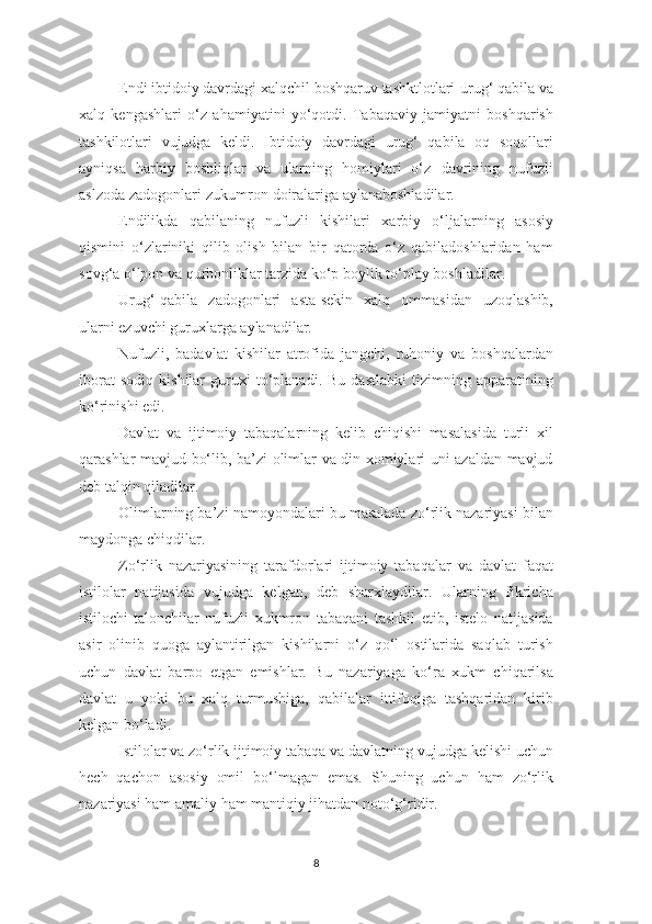 Endi ibtidoiy davrdagi xalqchil boshqaruv tashktlotlari-urug‘ qabila va
xalq   kengashlari   o‘z   ahamiyatini   yo‘qotdi.   Tabaqaviy   jamiyatni   boshqarish
tashkilotlari   vujudga   keldi.   Ibtidoiy   davrdagi   urug‘   qabila   oq   soqollari
ayniqsa   harbiy   boshliqlar   va   ularning   homiylari   o‘z   davrining   nufuzli
aslzoda zadogonlari-zukumron doiralariga aylanaboshladilar. 
Endilikda   qabilaning   nufuzli   kishilari   xarbiy   o‘ljalarning   asosiy
qismini   o‘zlariniki   qilib   olish   bilan   bir   qatorda   o‘z   qabiladoshlaridan   ham
sovg‘a o‘lpon va qurbonliklar tarzida ko‘p boylik to‘play boshladilar. 
Urug‘-qabila   zadogonlari   asta-sekin   xalq   ommasidan   uzoqlashib,
ularni ezuvchi guruxlarga aylanadilar. 
Nufuzli,   badavlat   kishilar   atrofida   jangchi,   ruhoniy   va   boshqalardan
iborat   sodiq   kishilar   guruxi   to‘planadi.   Bu   dastlabki   tizimning   apparatining
ko‘rinishi edi. 
Davlat   va   ijtimoiy   tabaqalarning   kelib   chiqishi   masalasida   turli   xil
qarashlar mavjud bo‘lib, ba’zi olimlar va din xomiylari uni azaldan mavjud
deb talqin qiladilar. 
Olimlarning ba’zi namoyondalari bu masalada zo‘rlik nazariyasi bilan
maydonga chiqdilar. 
Zo‘rlik   nazariyasining   tarafdorlari   ijtimoiy   tabaqalar   va   davlat   faqat
istilolar   natijasida   vujudga   kelgan,   deb   sharxlaydilar.   Ularning   fikricha
istilochi-talonchilar   nufuzli   xukmron   tabaqani   tashkil   etib,   istelo   natijasida
asir   olinib   quoga   aylantirilgan   kishilarni   o‘z   qo‘l   ostilarida   saqlab   turish
uchun   davlat   barpo   etgan   emishlar.   Bu   nazariyaga   ko‘ra   xukm   chiqarilsa
davlat   u   yoki   bu   xalq   turmushiga,   qabilalar   ittifoqiga   tashqaridan   kirib
kelgan bo‘ladi. 
Istilolar va zo‘rlik ijtimoiy tabaqa va davlatning vujudga kelishi uchun
hech   qachon   asosiy   omil   bo‘lmagan   emas.   Shuning   uchun   ham   zo‘rlik
nazariyasi ham amaliy ham mantiqiy jihatdan noto‘g‘ridir. 
8 