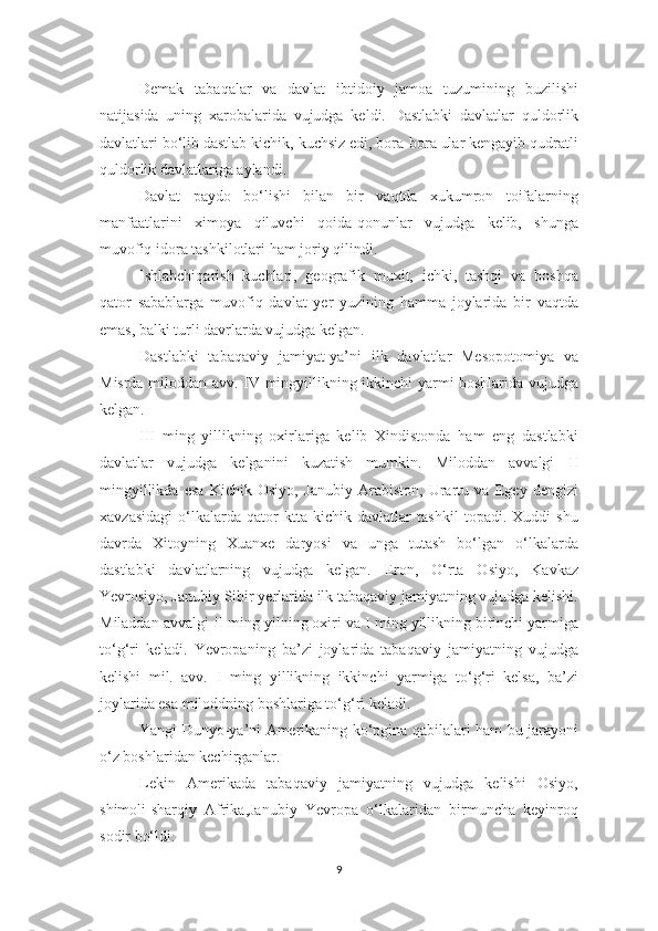 Demak   tabaqalar   va   davlat   ibtidoiy   jamoa   tuzumining   buzilishi
natijasida   uning   xarobalarida   vujudga   keldi.   Dastlabki   davlatlar   quldorlik
davlatlari bo‘lib dastlab kichik, kuchsiz edi, bora-bora ular kengayib qudratli
quldorlik davlatlariga aylandi. 
Davlat   paydo   bo‘lishi   bilan   bir   vaqtda   xukumron   toifalarning
manfaatlarini   ximoya   qiluvchi   qoida-qonunlar   vujudga   kelib,   shunga
muvofiq idora tashkilotlari ham joriy qilindi. 
Ishlabchiqarish   kuchlari,   geografik   muxit,   ichki,   tashqi   va   boshqa
qator   sabablarga   muvofiq   davlat   yer   yuzining   hamma   joylarida   bir   vaqtda
emas, balki turli davrlarda vujudga kelgan. 
Dastlabki   tabaqaviy   jamiyat-ya’ni   ilk   davlatlar   Mesopotomiya   va
Misrda miloddan avv.   IV   mingyillikning ikkinchi yarmi boshlarida vujudga
kelgan. 
III   ming   yillikning   oxirlariga   kelib   Xindistonda   ham   eng   dastlabki
davlatlar   vujudga   kelganini   kuzatish   mumkin.   Miloddan   avvalgi   II
mingyillikda   esa   Kichik   Osiyo,   Janubiy   Arabiston,   Urartu   va   Egey   dengizi
xavzasidagi   o‘lkalarda   qator   ktta   kichik   davlatlar   tashkil   topadi.   Xuddi   shu
davrda   Xitoyning   Xuanxe   daryosi   va   unga   tutash   bo‘lgan   o‘lkalarda
dastlabki   davlatlarning   vujudga   kelgan.   Eron,   O‘rta   Osiyo,   Kavkaz
Yevrosiyo, Janubiy Sibir yerlarida ilk tabaqaviy jamiyatning vujudga kelishi.
Miladdan avvalgi  II  ming yilning oxiri va  I  ming yillikning birinchi yarmiga
to‘g‘ri   keladi.   Yevropaning   ba’zi   joylarida   tabaqaviy   jamiyatning   vujudga
kelishi   mil.   avv.   I   ming   yillikning   ikkinchi   yarmiga   to‘g‘ri   kelsa,   ba’zi
joylarida esa miloddning boshlariga to‘g‘ri keladi. 
Yangi Dunyo-ya’ni Amerikaning ko‘pgina qabilalari ham bu jarayoni
o‘z boshlaridan kechirganlar. 
Lekin   Amerikada   tabaqaviy   jamiyatning   vujudga   kelishi   Osiyo,
shimoli-sharqiy   Afrika,Janubiy   Yevropa   o‘lkalaridan   birmuncha   keyinroq
sodir bo‘ldi. 
9 