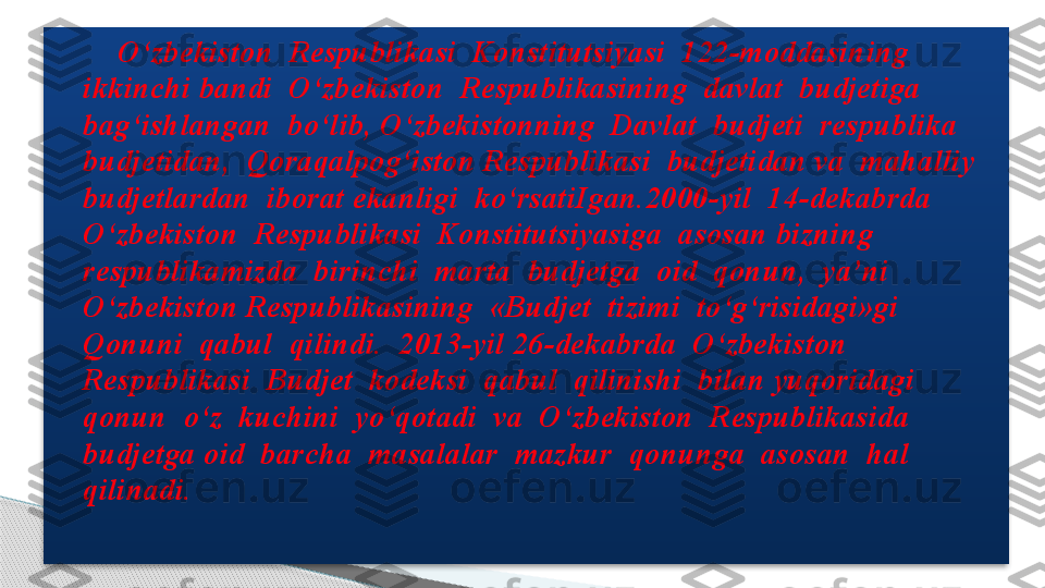         O‘zbekiston  Respublikasi  Konstitutsiyasi  122-moddasining  
ikkinchi bandi  O‘zbekiston  Respublikasining  davlat  budjetiga  
bag‘ishlangan  bo‘lib, O‘zbekistonning  Davlat  budjeti  respublika  
budjetidan,  Qoraqalpog‘iston Respublikasi  budjetidan va  mahalliy 
budjetlardan  iborat ekanligi  ko‘rsatiIgan.2000-yil  14-dekabrda  
O‘zbekiston  Respublikasi  Konstitutsiyasiga  asosan bizning  
respublikamizda  birinchi  marta  budjetga  oid  qonun,  ya’ni  
O‘zbekiston Respublikasining  «Budjet  tizimi  to‘g‘risidagi»gi  
Qonuni  qabul  qilindi.  2013-yil 26-dekabrda  O‘zbekiston  
Respublikasi  Budjet  kodeksi  qabul  qilinishi  bilan yuqoridagi  
qonun  o‘z  kuchini  yo‘qotadi  va  O‘zbekiston  Respublikasida  
budjetga oid  barcha  masalalar  mazkur  qonunga  asosan  hal  
qilinadi.  .
.      