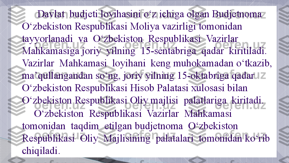          Davlat  budjeti loyihasini o‘z ichiga olgan Budjetnoma  
O‘zbekiston Respublikasi Moliya vazirligi tomonidan  
tayyorlanadi  va  O‘zbekiston  Respublikasi  Vazirlar  
Mahkamasiga joriy  yilning  15-sentabriga  qadar  kiritiladi.  
Vazirlar  Mahkamasi  loyihani  keng muhokamadan o‘tkazib, 
ma’qullangandan so‘ng, joriy yilning 15-oktabriga qadar 
O‘zbekiston Respublikasi Hisob Palatasi xulosasi bilan 
O‘zbekiston Respublikasi Oliy majlisi  palatlariga  kiritadi.
        O‘zbekiston  Respublikasi  Vazirlar  Mahkamasi  
tomonidan  taqdim  etilgan budjetnoma  O‘zbekiston  
Respublikasi  Oliy  Majlisining  palatalari  tomonidan ko‘rib  
chiqiladi.     