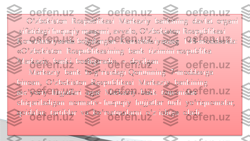         O‘zbekiston  Respublikasi  Markaziy  bankining  davlat  organi 
 sifatidagi huquqiy maqomi, avvalo, O‘zbekiston Respublikasi 
Konstitutsiyasida belgilangan. Konstitutsiyaning  1 48- moddasida:  
«O’zbekiston  Respublikasining  bank  tizimini respublika 
Markaziy  banki  boshqaradi»,  -  deyilgan.
         Markaziy  bank  to‘g‘risidagi Qonunning  7-moddasiga  
binoan,  O‘zbekiston  Respublikasi  Markaziy  bankining 
me’yoriy  hujjatlari  agar  Markaziy  bank  tomonidan  
chiqariladigan  normativ- huquqiy  hujjatlar  turli  yo‘riqnomalar,  
qoidalar,  tartiblar  va  ko‘rsatmalarni  o‘z ichiga  oladi..      