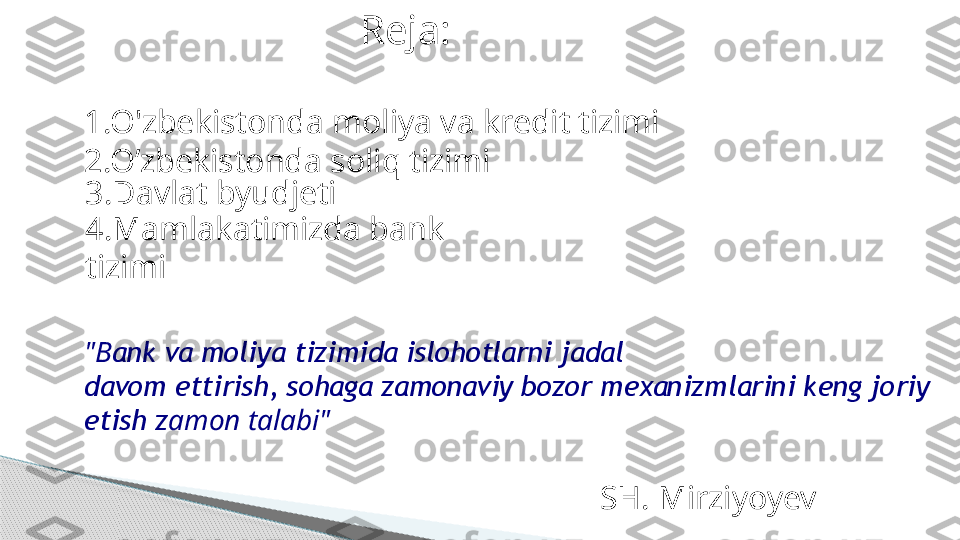 Reja:
1.O'zbekistonda moliya va kredit tizimi
2.O’zbekistonda soliq tizimi
3.Davlat byudjeti
4.Mamlakatimizda bank 
tizimi
"B ank va moliya tizimida islohotlarni jadal
davom ettirish, sohaga zamonaviy bozor mexanizmlarini keng joriy
etish z amon talabi"
SH. Mirziyoyev     