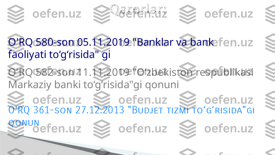 O'RQ 580-son 05.11.2019 "Banklar va bank 
faoliyati to‘g‘risida" gi 
O'RQ 582-son 11.11.2019 "O ‘zbekiston  respublikasi 
Markaziy banki to‘g‘risida"gi qonuni Qarorlar:
O'RQ 361-son 27.12.2013 "Budjet tizmi to‘g‘risida"gi 
qonun     