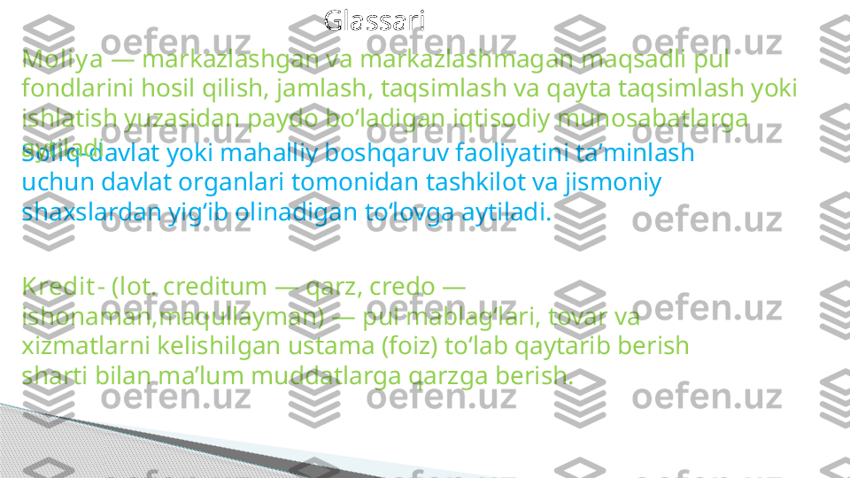 Glassari
Soliq- davlat yoki mahalliy boshqaruv faoliyatini taʼminlash 
uchun davlat organlari tomonidan tashkilot va jismoniy 
shaxslardan yigʻib olinadigan toʻlovga aytiladi. Moliy a  — markazlashgan va markazlashmagan maqsadli pul 
fondlarini hosil qilish, jamlash, taqsimlash va qayta taqsimlash yoki 
ishlatish yuzasidan paydo boʻladigan iqtisodiy munosabatlarga 
aytiladi
Kredit -  ( lot. creditum — qarz, credo — 
ishonaman,maqullayman) — pul mablagʻlari, tovar va 
xizmatlarni kelishilgan ustama (foiz) toʻlab qaytarib berish 
sharti bilan maʼlum muddatlarga qarzga berish.     