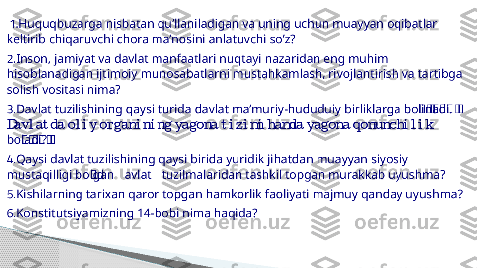   1. Huquqbuzarga   nisbatan   qu ’ llaniladigan   va   uning   uchun   muayyan   oqibatlar  
keltirib   chiqaruvchi   chora   ma ’ nosini   anlatuvchi   so ’ z ?  
2.                  Inson, jamiyat va davlat manfaatlari nuqtayi nazaridan eng muhim
             	
hisoblanadigan ijtimoiy munosabatlarni mustahkamlash, rivojlantirish va tartibga
   
solish vositasi nima?  
3.               ‘	
‘‘‘	‘	‘	‘‘ 	Davlat tuzilishining qaysi turida davlat ma’muriy-hududuiy birliklarga bolinadi.
               	
Davl at da ol i y or gani ni ng yagona t i zi mi hamda yagona qonunchi l i k
‘	
‘‘	‘	‘‘	boladi?  
4.                  	
Qaysi davlat tuzilishining qaysi birida yuridik jihatdan muayyan siyosiy
  ‘            	
mustaqilligi bolgand avlat tuzilmalaridan tashkil topgan murakkab uyushma?  
5.                	
Kishilarning tarixan qaror topgan hamkorlik faoliyati majmuy qanday uyushma?  
6.      
Konstitutsiyamizning 14-bobi nima haqida?       