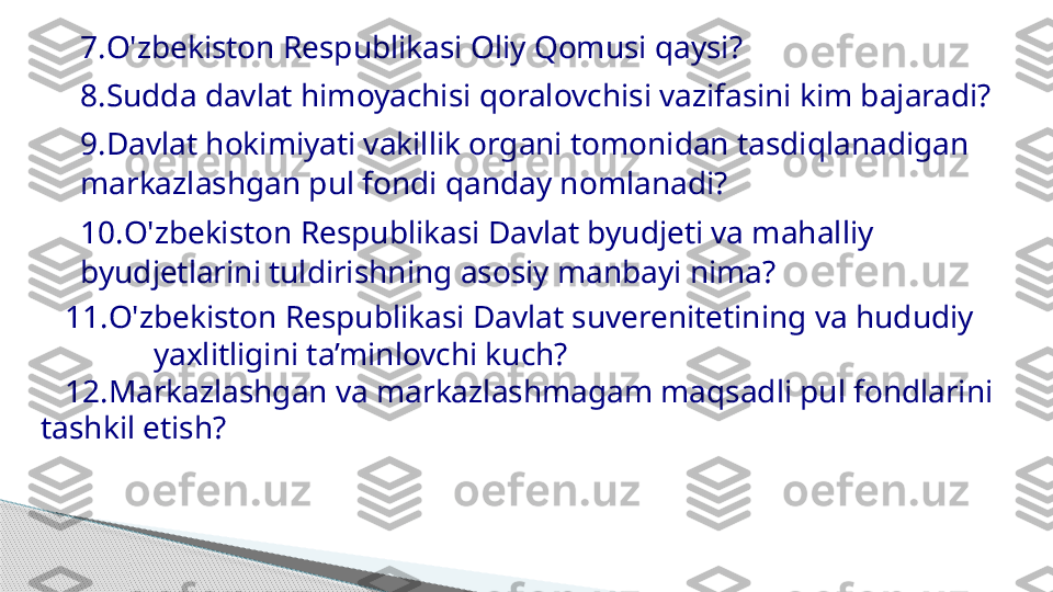 7. O ' zbekiston Respublikasi Oliy Qomusi qaysi?  
8. Sudda davlat himoyachisi qoralovchisi vazifasini kim bajaradi?  
9. Davlat hokimiyati vakillik organi tomonidan tasdiqlanadigan 
markazlashgan pul fondi qanday nomlanadi?  
10. O ' zbekiston Respublikasi Davlat byudjeti va mahalliy 
byudjetlarini tuldirishning asosiy manbayi nima?  
    11. O ' zb e kiston Respublikasi Davlat suverenitetining va hududiy      
               yaxlitligini ta’minlovchi kuch?
    12.Markazlashgan va markazlashmagam maqsadli pul fondlarini 
tashkil etish?     