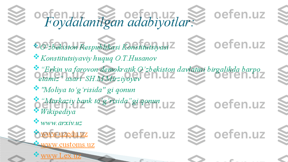      Foydalanilgan adabiyotlar:

  O’zbekiston Respublikasi Konstitutsiyasi

  Konstitutsiyaviy huquq O.T.Husanov

 “ Erkin va farovon demokratik O’zbekiston davlatini birgalikda barpo 
etamiz” asari  SH.M.Mirziyoyev 

  "Moliya to ‘g‘r isida" gi qonun

 “ Markaziy bank to’g’risida”gi qonun

  Wikipediya

  www.arxiv.uz

  www.uzedu.uz

  www.customs.uz  

  www.Lex.uz     