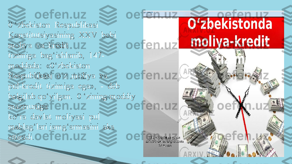 0 ‘zbekiston  Respublikasi  
Konstitutsiyasining  XXV  bobi  
moliya  va  kredit 
tizimiga  bag‘ishlanib,  1 47 -
moddada:  «0‘zbekiston  
Respublikasi  o‘z  moliya  va 
pul-kredit  tizimiga  ega»,  -  deb  
belgilab qo‘yilgan.  0 ‘zining moddiy 
mazmuniga 
ko‘ra  davlat  moliyasi  pul  
mablag‘lari jamg‘armasini  aks  
ettiradi.     