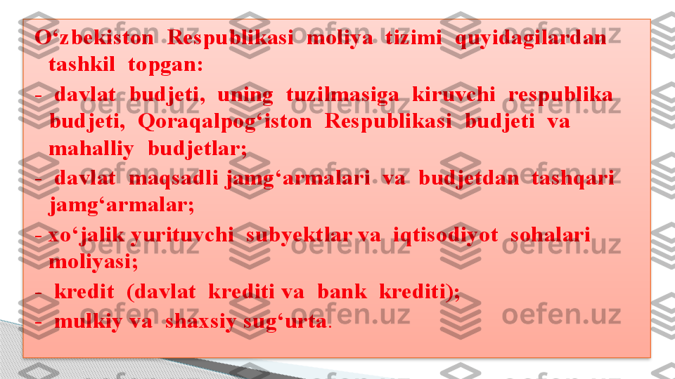 O‘zbekiston  Respublikasi  moliya  tizimi  quyidagilardan  
tashkil  topgan:
-  davlat  budjeti,  uning  tuzilmasiga  kiruvchi  respublika  
budjeti,  Qoraqalpog‘iston  Respublikasi  budjeti  va  
mahalliy  budjetlar;
-  davlat  maqsadli jamg‘armalari  va  budjetdan  tashqari 
jamg‘armalar;
- xo‘jalik yurituvchi  subyektlar va  iqtisodiyot  sohalari  
moliyasi;
-  kredit  (davlat  krediti va  bank  krediti);
-  mulkiy va  shaxsiy sug‘urta . .      