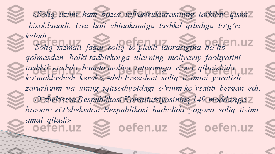        «Soliq  tizimi  ham  bozor  infrastrukturasining  tarkibiy  qismi
     hisoblanadi.  Uni  hali  chinakamiga  tashkil  qilishga  to’g’ri  
keladi.
        Soliq  xizmati  faqat  soliq  to’plash  idorasigina  bo’lib  
qolmasdan,  balki tadbirkorga  ularning  moliyaviy  faoliyatini  
tashkil  etishda  hamda moliya  intizomiga  rioya  qilinishida  
ko’maklashish  kerak», -deb Prezident  soliq  tizimini  yaratish  
zarurligini  va  uning  iqtisodiyotdagi  o‘rnini ko‘rsatib  bergan  edi.
        O‘zbekiston Respublikasi Konstitutsiyasining 1 49- moddasiga 
binoan: «O‘zbekiston  Respublikasi  hududida  yagona  soliq  tizimi 
amal  qiladi».      