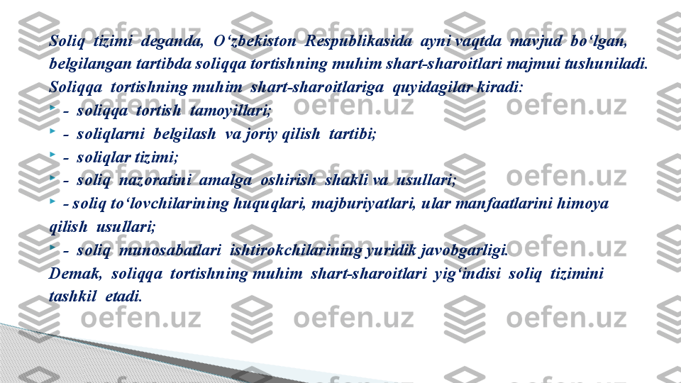 Soliq  tizimi  deganda,  O‘zbekiston  Respublikasida  ayni vaqtda  mavjud  bo‘lgan, 
belgilangan tartibda soliqqa tortishning muhim shart-sharoitlari majmui tushuniladi.
Soliqqa  tortishning muhim  shart-sharoitlariga  quyidagilar kiradi:

-  soliqqa  tortish  tamoyillari;

-  soliqlarni  belgilash  va joriy qilish  tartibi;

-  soliqlar tizimi;

-  soliq  nazoratini  amalga  oshirish  shakli va  usullari;

- soliq to‘lovchilarining huquqlari, majburiyatlari, ular manfaatlarini himoya 
qilish  usullari;

-  soliq  munosabatlari  ishtirokchilarining yuridik javobgarligi.
Demak,  soliqqa  tortishning muhim  shart-sharoitlari  yig‘indisi  soliq  tizimini 
tashkil  etadi..     