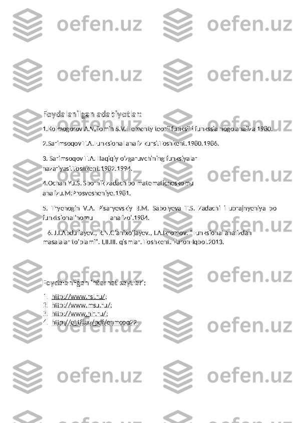 Foydalanilgan adabiyotlar:
1.Kolmogorov A.N,Fomin S.V.Elementy teorii funksii i funkssialnogo analiza 1980.
2.Sarimsoqov T.A.Funksional analiz kursi.Toshkent.1980.1986.
3. Sarimsoqov T.A. Haqiqiy o’zgaruvchining funksiyalar 
nazariyasi.Toshkent.1982.1994.
4.Ochan Yu.S. Sbornik zadach po matematicheskomu 
analizu.M:Prosvesheniye.1981.
5.   Tryenogin   V.A.   Pisaryevskiy   B.M.   Sabolyeva   T.S.   Zadachi   i   uprajnyeniya   po
funktsional’nomu           analizo’.1984. 
   6. J.I.Abdullayev., R.N.G’anixo’jayev., I.A.Ikromov. “Funksional analizdan 
masalalar to’plami”.  I,II.III. qismlar. Toshkent. Turon-Iqbol.2013.
Foydalanilgan internet saytlari:
1. http://www.rsl.ru/    ;
2. http://www.msu.ru/    ;
3. http://www.nlr.ru/    ;
4. http://el.tfi.uz/pdf/enmcoq22    