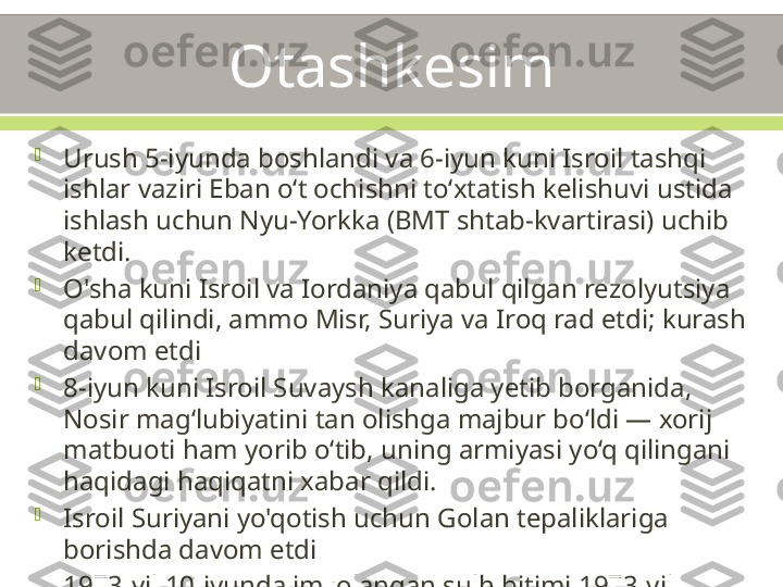 Otashkesim

Urush 5-iyunda boshlandi va 6-iyun kuni Isroil tashqi 
ishlar vaziri Eban oʻt ochishni toʻxtatish kelishuvi ustida 
ishlash uchun Nyu-Yorkka (BMT shtab-kvartirasi) uchib 
ketdi.

O'sha kuni Isroil va Iordaniya qabul qilgan rezolyutsiya 
qabul qilindi, ammo Misr, Suriya va Iroq rad etdi; kurash 
davom etdi

8-iyun kuni Isroil Suvaysh kanaliga yetib borganida, 
Nosir mag‘lubiyatini tan olishga majbur bo‘ldi — xorij 
matbuoti ham yorib o‘tib, uning armiyasi yo‘q qilingani 
haqidagi haqiqatni xabar qildi.

Isroil Suriyani yo'qotish uchun Golan tepaliklariga 
borishda davom etdi

1973-yil 10-iyunda imzolangan sulh bitimi 1973-yil 
oktabrgacha amal qiladi

Muhim o'zgarishlar: urush o'rtalarida bitimlar tuzish 
uchun xorijiy mamlakatlarga uchib ketish, BMT 
rezolyutsiyasi aslida muhim edi (LoN?), Sovuq urush 
ittifoqlari natijani belgilab berdi. 