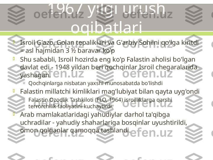 1967 yilgi urush 
oqibatlari

Isroil G'azo, Golan tepaliklari va G'arbiy Sohilni qo'lga kiritdi 
= asl hajmidan 3 ½ baravar ko'p

Shu sababli, Isroil hozirda eng ko'p Falastin aholisi bo'lgan 
davlat edi - 1948 yildan beri qochqinlar Isroil chegaralarida 
yashagan.
o
Qochqinlarga nisbatan yaxshi munosabatda bo'lishdi

Falastin millatchi kimliklari mag'lubiyat bilan qayta uyg'ondi
o
Falastin Ozodlik Tashkiloti (FLO, 1964) isroilliklarga qarshi 
terrorchilik faoliyatini kuchaytirdi.

Arab mamlakatlaridagi yahudiylar darhol ta'qibga 
uchradilar - yahudiy shaharlariga bosqinlar uyushtirildi, 
omon qolganlar qamoqqa tashlandi. 