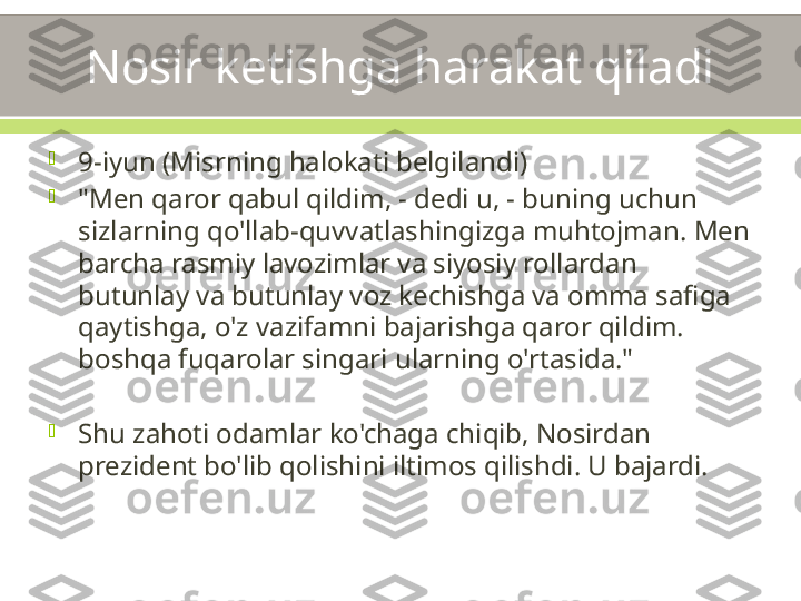 Nosir ketishga harakat qiladi

9-iyun (Misrning halokati belgilandi)

"Men qaror qabul qildim, - dedi u, - buning uchun 
sizlarning qo'llab-quvvatlashingizga muhtojman. Men 
barcha rasmiy lavozimlar va siyosiy rollardan 
butunlay va butunlay voz kechishga va omma safiga 
qaytishga, o'z vazifamni bajarishga qaror qildim. 
boshqa fuqarolar singari ularning o'rtasida."

Shu zahoti odamlar ko'chaga chiqib, Nosirdan 
prezident bo'lib qolishini iltimos qilishdi. U bajardi. 