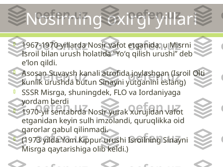 Nosirning oxirgi yillari

1967-1970-yillarda Nosir vafot etganida, u Misrni 
Isroil bilan urush holatida “Yoʻq qilish urushi” deb 
eʼlon qildi.

Asosan Suvaysh kanali atrofida joylashgan (Isroil Olti 
kunlik urushda butun Sinayni yutganini eslang)

SSSR Misrga, shuningdek, FLO va Iordaniyaga 
yordam berdi

1970-yil sentabrda Nosir yurak xurujidan vafot 
etganidan keyin sulh imzolandi, quruqlikka oid 
qarorlar qabul qilinmadi.

(1973 yilda Yom Kippur urushi Isroilning Sinayni 
Misrga qaytarishiga olib keldi.) 