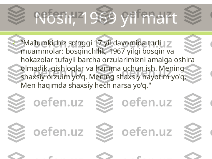 Nosir, 1969 yil mart

“ Maʼlumki, biz soʻnggi 17 yil davomida turli 
muammolar: bosqinchilik, 1967 yilgi bosqin va 
hokazolar tufayli barcha orzularimizni amalga oshira 
olmadik. qishloqlar va hamma uchun ish. Mening 
shaxsiy orzuim yo'q. Mening shaxsiy hayotim yo'q. 
Men haqimda shaxsiy hech narsa yo'q." 