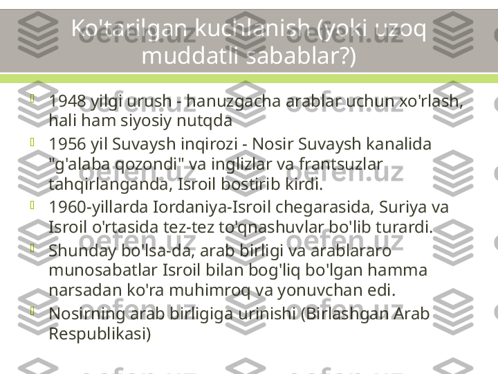 Ko'tarilgan kuchlanish (yoki uzoq 
muddatli sabablar?)

1948 yilgi urush - hanuzgacha arablar uchun xo'rlash, 
hali ham siyosiy nutqda

1956 yil Suvaysh inqirozi - Nosir Suvaysh kanalida 
"g'alaba qozondi" va inglizlar va frantsuzlar 
tahqirlanganda, Isroil bostirib kirdi.

1960-yillarda Iordaniya-Isroil chegarasida, Suriya va 
Isroil o'rtasida tez-tez to'qnashuvlar bo'lib turardi.

Shunday bo'lsa-da, arab birligi va arablararo 
munosabatlar Isroil bilan bog'liq bo'lgan hamma 
narsadan ko'ra muhimroq va yonuvchan edi.

Nosirning arab birligiga urinishi (Birlashgan Arab 
Respublikasi) 