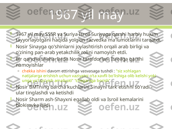 1967 yil may

1967 yil may SSSR va Suriya Isroil Suriyaga qarshi harbiy hujum 
tayyorlayotgani haqida yolg'on razvedka ma'lumotlarini tarqatdi.

Nosir Sinayga qo'shinlarni joylashtirish orqali arab birligi va 
o'zining pan-arab yetakchilik rolini namoyish etdi.

Bir qancha shaharlarda Nosir tarafdorlari, Isroilga qarshi 
namoyishlar
o
chekka ishini  davom ettirishga vasvasaga tushdi :  "siz xohlagan 
natijalarga erishish uchun vaziyatni o'ta xavfli bo'lishiga olib kelishi yoki 
unga yo'l qo'yish amaliyoti" "chegaraga borish"

Nosir BMTning barcha kuchlarini Sinayni tark etishni so'radi - 
ular tinglashdi va ketishdi

Nosir Sharm ash-Shayxni egallab oldi va Isroil kemalarini 
blokirovka qildi 