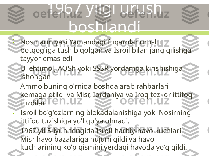 1967 yilgi urush 
boshlandi

Nosir armiyasi Yamandagi fuqarolar urushi 
botqog'iga tushib qolgan va Isroil bilan jang qilishga 
tayyor emas edi

U, ehtimol, AQSh yoki SSSR yordamga kirishishiga 
ishongan

Ammo buning o'rniga boshqa arab rahbarlari 
kemaga otildi va Misr, Iordaniya va Iroq tezkor ittifoq 
tuzdilar.

Isroil bo'g'ozlarning blokadalanishiga yoki Nosirning 
ittifoq tuzishiga yo'l qo'ya olmadi.

1967 yil 5-iyun tongida Isroil harbiy-havo kuchlari 
Misr havo bazalariga hujum qildi va havo 
kuchlarining koʻp qismini yerdagi havoda yoʻq qildi. 