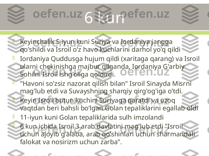 6 kun

Keyinchalik 5 iyun kuni Suriya va Iordaniya jangga 
qo'shildi va Isroil o'z havo kuchlarini darhol yo'q qildi

Iordaniya Quddusga hujum qildi (xaritaga qarang) va Isroil 
ularni chekinishga majbur qilganda, Iordaniya G'arbiy 
Sohilni Isroil ishg'oliga qoldirdi.

"Havoni so'zsiz nazorat qilish bilan" Isroil Sinayda Misrni 
mag'lub etdi va Suvayshning sharqiy qirg'og'iga o'tdi.

Keyin Isroil butun kuchini Suriyaga qaratdi va uzoq 
vaqtdan beri bahsli boʻlgan Golan tepaliklarini egallab oldi

11-iyun kuni Golan tepaliklarida sulh imzolandi

6 kun ichida Isroil 3 arab davlatini mag'lub etdi "Isroil 
uchun ajoyib g'alaba, arab qo'shinlari uchun sharmandali 
falokat va nosirizm uchun zarba". 