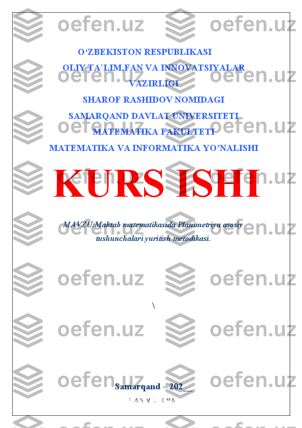 O ‘ ZBEKISTON RESPUBLIKASI
OLIY TA`LIM,FAN VA INNOVATSIYALAR
VAZIRLIGI
SHAROF RASHIDOV NOMIDAGI
SAMARQAND DAVLAT   UNIVERSITETI
MATEMATIKA  FAKULTETI
MATEMATIKA VA INFORMATIKA YO’NALISHI
KURS ISHI
MAVZU: Maktab matematikasida Planimetriya asosiy
tushunchalari yuritish metodikasi.
  
\
Samarqand – 202 __
PLANIMETRIYA 
  