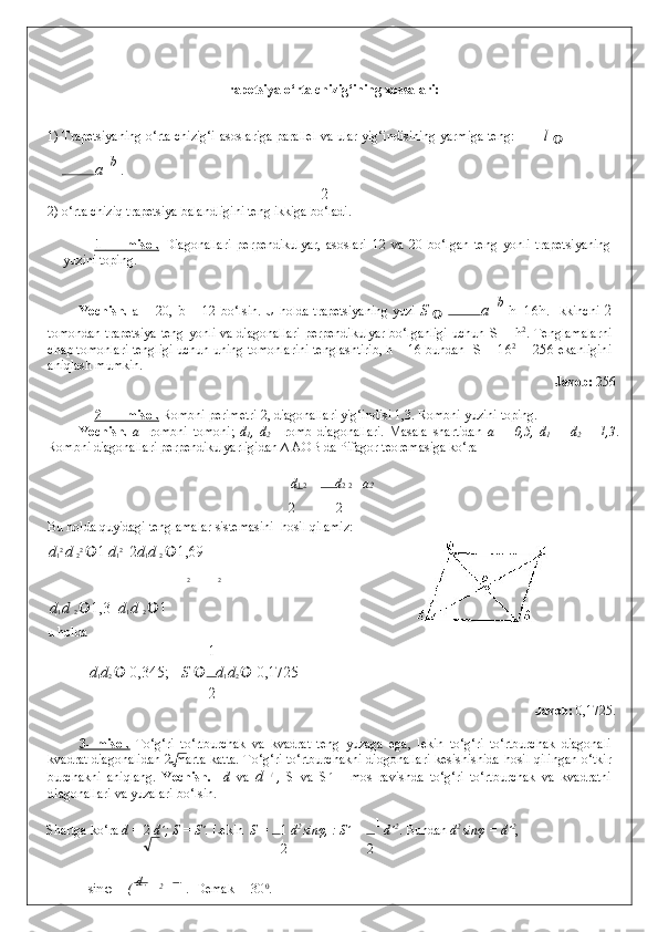  
Trapetsiya o‘rta chizig‘ining xossalari: 
 
1) Trapetsiyaning o‘rta chizig‘i asoslariga parallel va ular yig‘indisining yarmiga teng:               l  

a   
b 
.  
2
2) o‘rta chiziq trapetsiya balandligini teng ikkiga bo‘ladi.  
 
1-              misol.      Diagonallari   perpendikulyar,   asoslari   12   va   20   bo‘lgan   teng   yonli   trapetsiyaning
yuzini toping. 
Yechish.   a = 20, b = 12   bo‘lsin. U holda trapetsiyaning yuzi   S  
   a    
b
  h=16h .   Ikkinchi   2
tomondan trapetsiya teng yonli va diagonallari  perpendikulyar bo‘lganligi  uchun   S = h 2
.   Tenglamalarni
chap tomonlari tengligi uchun uning tomonlarini tenglashtirib, h = 16 bundan    S = 16 2
 = 256  ekanligini
aniqlash mumkin. 
              Javob:  256 
 
2-              misol.     Rombni perimetri 2, diagonallari yig‘indisi 1,3.  Rombni yuzini toping. 
Yechish.   a -   rombni   tomoni;   d
1 ,   d
2   -   romb   diagonallari.   Masala   shartidan   a   =   0,5,   d
1   +   d
2   =   1,3 .
Rombni diagonallari perpendikulyarligidan ∆ AOB da Pifagor teoremasiga ko‘ra 
  d 1  2  +   d 2  2  = a 2  
  2     2  
Bu holda quyidagi tenglamalar sistemasini  hosil qilamiz: 
d
1 2 
d 
2 2 
 1  d
1 2 
  2 d
1 d 
2   1,69
 
2 2  
d
1  d 
2   1,3 
  d
1  d 
2   1
u holda 
1  
d
1 d
2    0,345; S   d
1 d
2   	 0,1725  
2
              Javob:  0,1725. 
 
3-   misol.   To‘g‘ri   to‘rtburchak   va   kvadrat   teng   yuzaga   ega,   lekin   to‘g‘ri   to‘rtburchak   diagonali
kvadrat diagonalidan 2 marta katta. To‘g‘ri to‘rtburchakni diogonallari kesishishida hosil qilingan o‘tkir
burchakni   aniqlang.   Yechish.     d   va   d   /  
,   S   va   S  	
́  -   mos   ravishda   to‘g‘ri   to‘rtburchak   va   kvadratni
diagonallari va yuzalari bo‘lsin. 
Shartga ko‘ra  d =  2  d´; S = S´.  Lekin   S =  1  d 2 
sinφ, : S´ =  1 
d´ 2
.  Bundan  d 2 
sin φ  = d´ 2
,  
2 2
sin φ  = (  d 
' 2
  =  1 
.  Demak   = 30 0
.  