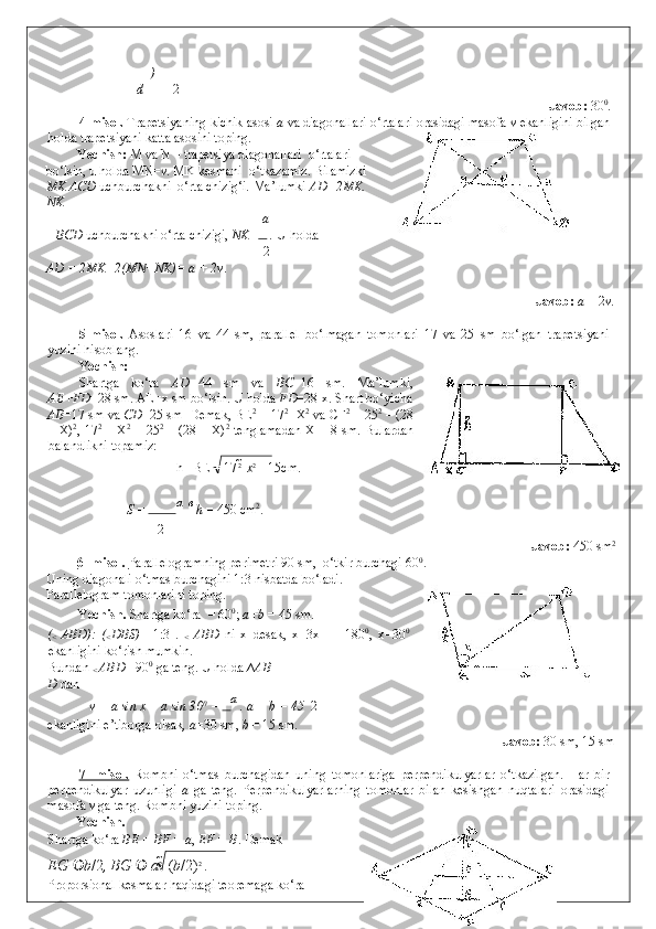 )
d 2
              Javob:  30 0
.  
4-misol.  Trapetsiyaning kichik asosi  a  va diagonallari o‘rtalari orasidagi masofa  v  ekanligini bilgan
holda trapetsiyani katta asosini toping.  
Yechish:  M va N – trapetsiya diagonallari  o‘rtalari
bo‘lsin, u holda MN= v . MK kesmani  o‘tkazamiz. Bilamizki 
MK ACD  uchburchakni  o‘rta chizig‘i. Ma’lumki  AD=2MK.
NK  –  
a
–  BCD  uchburchakni o‘rta chizigi,  NK=  .  U holda  
2  
AD = 2MK=2(MN+NK)= a + 2v .  
 
              Javob:   a  + 2 v . 
5-misol.   Asoslari   16   va   44   sm,   parallel   bo‘lmagan   tomonlari   17   va   25   sm   bo‘lgan   trapetsiyani
yuzini hisoblang. 
Yechish: 
Shartga   ko‘ra   AD= 44   sm   va   BC =16   sm.   Ma’lumki,
AE+FD =28 sm. AE=x sm bo‘lsin.  U holda  FD =28-x. Shart bo‘yicha
AB =17 sm va  CD =25 sm  Demak, BE 2
 = 17 2
- X 2
 va CF 2
 = 25 2
 – (28
– X) 2
, 17 2
  – X 2
  = 25 2
  – (28 – X) 2
  tenglamadan X = 8 sm.   Bulardan
balandlikni topamiz: 
h =BE = 17 2 
  x 2 
= 15cm.    
S =  а   	

в 
h  = 450 cm 2
. 
2
              Javob:  450 sm 2 
6- misol.  Parallelogramning perimetri 90 sm,  o‘tkir burchagi 60 0
. 
Uning diagonali o‘tmas burchagini 1:3 nisbatda bo‘ladi.
Parallelogram tomonlarini toping. 
Yechish.  Shartga ko‘ra   = 60 0
;  a+b  = 45 sm. 
(
<   ABD):   (
< DBS)   =1:3   .  
<   ABD   ni   x   desak,   x+3x+   =   180 0
,   x=30 0
ekanligini ko‘rish mumkin.  
Bundan 
<  ABD  =90 0
 ga teng. U holda ∆ AB 
D  dan 
  v = a sin x = a sin 30 0
 =  а
 . a + b = 45   2
ekanligini e’tiborga olsak , a =30 sm,  b  = 15 sm. 
              Javob:  30 sm, 15 sm  
 
7-   misol.   Rombni   o‘tmas   burchagidan   uning   tomonlariga   perpendikulyarlar   o‘tkazilgan.   Har   bir
perpendikulyar   uzunligi   a   ga   teng.   Perpendikulyarlarning   tomonlar   bilan   kesishgan   nuqtalari   orasidagi
masofa  v  ga teng.  Rombni yuzini toping. 
Yechish.   
Shartga ko‘ra  BE = BF  =  a ,  EF = B . Demak  
EG   b /2 ,  BG   	
 а 2 
 	 ( b /2) 2 
. 
Proporsional kesmalar haqidagi teoremaga ko‘ra   
