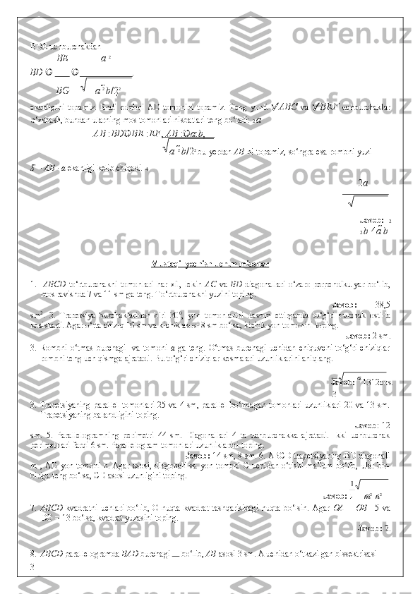 BDE uchburchakdan  
BE a  2
BD    .  
BG a  2 
b /2 2
 
ekanligini   topamiz.   Endi   rombni   AD   tomonini   topamiz.   Teng   yonli    ABC   va    BEF   uchburchaklar
o‘xshash, bundan ularning mos tomonlari nisbatlari teng bo‘ladi:  2  a
  AB  : BD  BE  : EF ,  AB  :  a : b , 
a  2  
b /2 2  
bu yerdan   AB   ni topamiz, so‘ngra esa rombni yuzi
S = AB · a  ekanligi kelib chiqadi .  4
2 а
       
   
 
Javob:    2
2  b  4 а   b
 
 
Mustaqil yechish uchun misollar  
 
1.     ABCD   to‘rtburchakni   tomonlari   har   xil,   lekin   AC   va   BD   diagonallari   o‘zaro   perpendikulyar   bo‘lib,
mos ravishda 7 va 11 sm ga teng.  To‘rtburchakni yuzini toping.  
Javob:   38,5
sm 2
.   2.   Trapetsiya   burchaklaridan   biri   30 0
,   yon   tomonlarini   davom   ettirganda   to‘g‘ri   burchak   ostida
kesishadi.  Agar o‘rta chiziq 10 sm va kichik asosi 8 sm bo‘lsa, kichik yon tomonini toping.  
Javob:  2 sm. 
3.  Rombni   o‘tmas   burchagi     va   tomoni   a   ga   teng.   O‘tmas   burchagi   uchidan   chiquvchi   to‘g‘ri   chiziqlar
rombni teng uch qismga ajratadi. Bu to‘g‘ri chiziqlar kesmalari uzunliklarini aniqlang. 
            Javob:   а  
13 12cos . 
3
3.   Trapetsiyaning  parallel  tomonlari  25 va 4 sm, parallel bo‘lmagan tomonlari uzunliklari 20 va 13 sm.
Trapetsiyaning balandligini toping.           
                                          Javob : 12
sm.   5.   Parallelogramning   perimetri   44   sm.   Diagonallari   4   ta   uchburchakka   ajratadi.   Ikki   uchburchak
perimetrlari farqi 6 sm. Parallelogram tomonlari uzunliklarini toping. 
         Javob:  14 sm, 8 sm. 6. ABCD trapetsiyaning BD diagonali
m   ,  AD   yon  tomoni   n.  Agar   asosi,   diagonali   va   yon   tomoni   C   uchidan   o‘tishi   ma’lum   bo‘lib,   ular   bir-
biriga teng bo‘lsa, CD asosi uzunligini toping. 
              Javob:   m 2 
  n 2
 
7. ABCD   kvadratni   uchlari  bo‘lib,   O  nuqta  kvadrat   tashqarisidagi  nuqta   bo‘lsin.   Agar   OA  =  OB   =5  va
DO = 13 bo‘lsa, kvadrat yuzasini toping.  
Javob:  2. 
8. ABCD  parallelogramda  BAD  burchagi  
 bo‘lib,  AB  asosi 3 sm. A uchidan o‘tkazilgan bissektrisasi 
3 