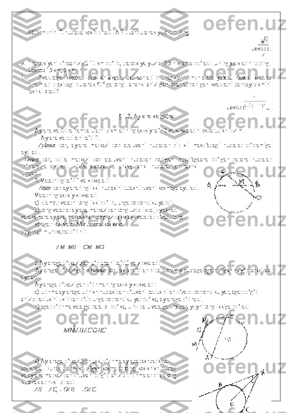 BC  tomonini E nuqtada kesib o‘tadi.  ABE uchburchak yuzini toping.  
9 3
Javob:  .
4
9. Trapetsiyani o‘rtachizig‘i 10 sm bo‘lib, trapetsiya yuzini 3:5 nisbatda bo‘ladi. Uning asoslarini toping.
Javob:  15 sm, 5 sm. 
10. Kvadratga   kvadrat   ichki   chizilgan,   uni   uchlari   birinchisini   tomonlarida   yotadi.   Ikkala   kvadrat
tomonlari orasidagi burchak 60 0
  ga teng. Ichchki chizilgan kvadrat berilgan kvadratni qanday qismini
tashkil etadi?     
Javob: . 
§ 1.3. Aylana va doira  
 
Aylana va doira hamda ularni qismlarining asosiy ta’rifi va xossalarini esda tutish lozim. 
1. Aylana va doirani ta’rifi: 
  Aylana   deb,   aylana   markazi   deb   ataluvchi   nuqtadan   bir   xil   masofadagi   nuqtalar   to‘plamiga
aytiladi . 
  Doira   deb,   doira   markazi   deb   ataluvchi   nuqtadan   berilgan   masofagacha   bo‘lgan   barcha   nuqtalar
to‘plamiga   aytiladi.   Doira   aylana   va   uning   ichki   nuqtalaridan   tashkil
topgan.  
2. Vatarning ta’rifi va xossalari: 
  Vatar  deb aylananing ikki nuqtasini tutashtiruvchi kesmaga aytiladi.  
Vatarning asosiy xossalari: 
a) diametr vatarni teng ikki bo‘lib, unga perpendikulyardir. 
b) teng vatarlar aylana markazidan teng uzoqlikda joylashadi  
va aksincha aylana markazidan teng uzoqlikdagi vatarlar o‘zaro teng. 
v) agar ikki vatar M nuqtada kesishsa    
quyidagi munosabat o‘rinli: 
 
AM   MB = CM   MD 
 
3.Aylanaga o‘tkazilgan o‘rinmani ta’rifi va xossalari: 
Aylanaga o‘tkazlgan   o‘rinma   deb, aylana bilan bitta umumiy nuqtaga ega bo‘lgan to‘g‘ri chiziqqa
aytiladi.  
Aylanaga o‘tkazilgan o‘rinmaning asosiy xossalari: 
a) urinma aylanaga urinish nuqtasidan o‘tuvchi radius bilan o‘zaro perpendikulyar; agar to‘g‘ri 
chiziq radiusini oxiridan o‘tib unga perpendikulyar bo‘lsa, aylanaga o‘rinadi. 
b) agar o‘rinma vatarga parallel bo‘lsa, u holda u vatarga tiralgan yoyni teng ikkiga bo‘ladi. 
 
 
   MN AB AC  BC  
 
 
 
s) Aylanaga o‘tkazilgan ikki o‘rinma aylana tashqarisida  
kesishadi. Bunda ular hosil qilgan kesmalar teng, kesishish nuqtasi
va aylana markazidan o‘tuvchi to‘g‘ri chiziq o‘rinmalar bilan teng
burchaklar hosil qiladi: 
AB = AC, 
<  OAB = 
< OAC. 
    