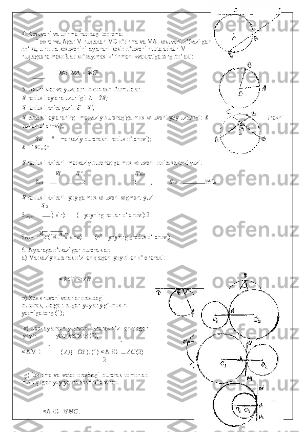 4. Kesuvchi va urinma haqidagi teorema: 
Teorema.  Agar M nuqtadan MC o‘rinma va MA  kesuvchi o‘tkazilgan 
bo‘lsa, u holda kesuvchini  aylanani kesib o‘tuvchi nuqtalaridan M 
nuqtagacha masofalar ko‘paytmasi o‘rinmani kvadratiga teng bo‘ladi: 
 
    MB   MA = MC 2
 
 
5. Uzunliklar va yuzalarni hisoblash  formulalari. 
R  radiusli aylana uzunligi:  L = 2 R;  
R  radiusli doira yuzi:   S =  R 2
; 
R   radiusli aylananing     markaziy burchagiga mos keluvchi yoy uzunligi:   ℓ = R       (   - markaziy burchakni
radian o‘lchovi); 
Rn 0
 – markaziy burchakni radius o‘lchovi); 
ℓ =  180
0  (n
R  radiusli doirani   markaziy burchagiga mos keluvchi  doira sektori yuzi: 
Rl R  2 
 R 2
n 0
S sek  =  2  =  2 ;   S sek =  360 0  . 
R  radiusli doirani   yoyiga mos keluvchi segment yuzi: 
R  2
S
cegm  =  (   sin )   (  - yoyning radian o‘lchovi) 2
S segm  =  R
2 2 
(180 
n 
0
0   	
 sin n )  (n 0
 – yoyning gradus o‘lchovi) 
6. Aylanaga o‘tkazilgan burchaklar: 
a) Markaziy burchak o‘zi aniqlagan  yoy bilan o‘lchanadi: 
       

< AOB =  АВ   
 
b) Kesishuvchi vatarlar orasidagi 
burchak, ularga tiralgan yoylar yig‘indisini 
yarmiga teng (1);     
 
 v) Uchi aylanada yotuvchi burchak o‘zi  aniqlagan
yoyni yarmiga teng (2), 
 
1  
< AMD =  (  АД   + СВ   ). (1) < ABC=   АС  (2) 
2
 
  g)   Urinma   va   vatar   orasidagi   burchak   tomonlari
hosil qilgan yoy yarmi bilan o‘lchanadi. 
 
 

  <ABC = ВМС   .   
  