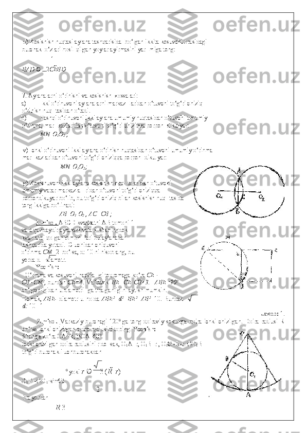  
 d) Kesishish nuqtasi aylana tashqarisida  bo‘lgan ikkita kesuvchi orasidagi 
burchak  o‘zlari hosil qilgan yoylar ayirmasini yar- miga teng: 
1      
BAD     2 CE BD  
7. Aylanalarni o‘rinishi va kesishish  xossalari: 
a) Ikki o‘rinuvchi aylanalarni markaz- laridan o‘tuvchi to‘g‘ri chiziq 
o‘rinish nuq- tasidan o‘tadi.  
b) Tashqi o‘rinuvchi ikki aylana umumiy nuqtasidan o‘tuvchi umumiy 
o‘rinma, mar- kazlaridan o‘tuvchi to‘g‘ri chiziqqa perpen- dikulyar:  
MN   O
1 O
2  ;  
 
 v) Ichki o‘rinuvchi ikki aylana o‘rinish nuqtasidan o‘tuvchi umumiy o‘rinma 
mar- kazlaridan o‘tuvchi to‘g‘ri chiziqqa perpen- dikulyar:  
  MN   O
1 O
2 ; 
 
 g) Kesishuvchi ikki aylana kesishish nuq- talaridan o‘tuvchi
umumiy vatar markazla-  ridan o‘tuvchi to‘g‘ri chiziqqa
perpendikuyar bo‘lib, bu to‘g‘ri chiziq bilan kesishish nuq- tasida
teng ikkiga bo‘linadi: 
    AB   O
1  O
2  , AC=CB ;  
1-misol.  ABCD kvadratni AB tomoni 1
va u qandaydir aylanani vatari  shuningdek 
kvadratni qolgan tomon- lari bu aylanadan 
tashqarida yotadi.  C uchidan chiquvchi 
o‘rinma  CM= 2  bo‘lsa, d: 10 ni hisoblang, bu
yerda d – diametr.  
Yechish:   
O‘rinma va kesuvchi haqida- gi teoremaga ko‘ra  CE ·
CB=CM 2
,  bundan  CE=4 . Ma’lumki  BE=CE-CB=3.     ABE=90 0
bo‘lganligidan u diametri- ga tiralganligini aytish mumkin.    
Demak,   ABE-   diametr  u  holda   ABE 2
=d 2
=BE 2
+AB 2
=10.  Bundan
d:  10 =1 
                Javob:  1.  
2-misol.   Markaziy  burchagi  120 0
  ga  teng  doiraviy   sektorga   doira  ichki  chizilgan.  Doira  radiusi  R
bo‘lsa ichki chizilgan doira radiusini toping.  Yechish:   
Shartga ko‘ra OA=R, BOA=60 0 
Ichki chizilgan doira radiusini r de- sak, O
1 A=r, O
1 B=r , O
1 O=R-r.  OO
1 B 
to‘g‘ri burchakli uchburchakdan  
0
 yoki  r   3 ( R    r )  
O
1 B=OO
1 ·sin60
2
 bu yerdan  
R  3 