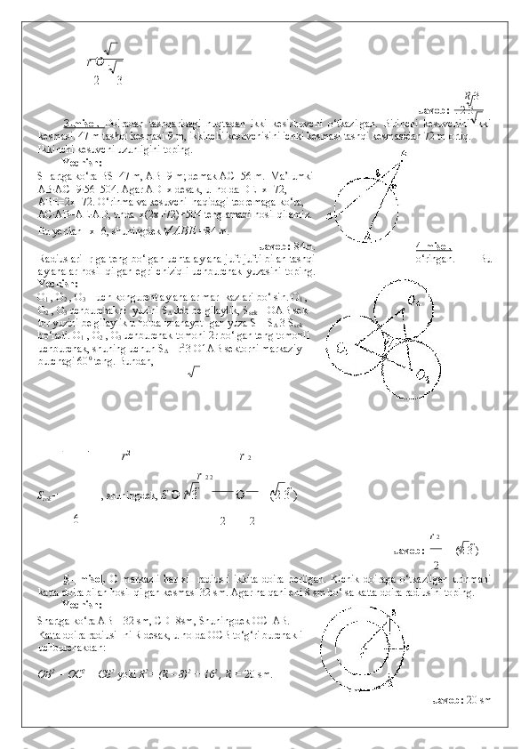 r    .            
2   3
R  3
Javob:   . 2   3
3-misol.   Doiradan   tashqaridagi   nuqtadan   ikki   kesishuvchi   o‘tkazilgan.   Birinchi   kesuvchini   ikki
kesmasi. 47 m tashqi kesmasi 9 m, ikkinchi kesuvchisini ichki kesmasi tashqi kesmasidan 72 m ortiq. 
Ikkinchi kesuvchi uzunligini toping. 
Yechish:   
SHartga ko‘ra BS=47 m, AB=9 m; demak AC=56 m.   Ma’lumki
AB·AC=9·56=504. Agar AD=x desak, u  holda DE=x+72,
ABE=2x+72. O‘rinma va kesuvchi  haqidagi teoremaga ko‘ra,
AC·AB=AE·AD, unda  x(2x+72)=504 tenglamani hosil qilamiz.
Bu yerdan   x=6, shuningdek   ABE  =84 m.  
       
Javob:   84m. 4-misol.
Radiuslari   r ga teng bo‘lgan uchta aylana juft-jufti bilan tashqi o‘ringan.   Bu
aylanalar  hosil   qilgan   egri  chiziqli  uchburchak   yuzasini   toping.
Yechish:   
O
1  , O
2  , O
3  – uch kongurent aylanalar mar- kazlari bo‘lsin. O
1  ,
O
2  , O
3  uchburchakni  yuzini S
∆  deb belgilaylik, S
sek  – OAB sek-
tor yuzini belgilaylik u holda izlanayot- gan yuza S = S
∆  3 S
sek
bo‘ladi. O
1  , O
2  , O
3  uchburchak tomoni 2r bo‘lgan teng tomonli
uchburchak, shuning uchun S
∆  = r 2 
3 O1AB sektorni markaziy
burchagi 60 0
 teng. Bundan,  
r 2
r  2
r  2 2
S
sek   = , shuningdek,  S     r  3    (2 3  )          
6
2 2
r  2
Javob:   (2 3  )        
2
5   –   misol.      O   markazli   har   xil   radiusli   ikkita   doira   berilgan.   Kichik   doiraga   o‘tkazilgan   urinmani
katta doira bilan hosil qilgan kesmasi 32 sm. Agar halqani eni 8 sm bo‘lsa katta doira radiusini toping. 
Yechish:   
Shartga ko‘ra AB = 32 sm, CD=8sm, Shuningdek OC   AB. 
Katta doira radiusi- ni R desak, u holda OCB to‘g‘ri burchakli 
uchburchakdan: 
 
OB 2
 = OC 2
 + CB 2
 yoki  R 2
= (R – 8) 2
 + 16 2
 , R =  20 sm. 
                 
Javob:  20 sm       