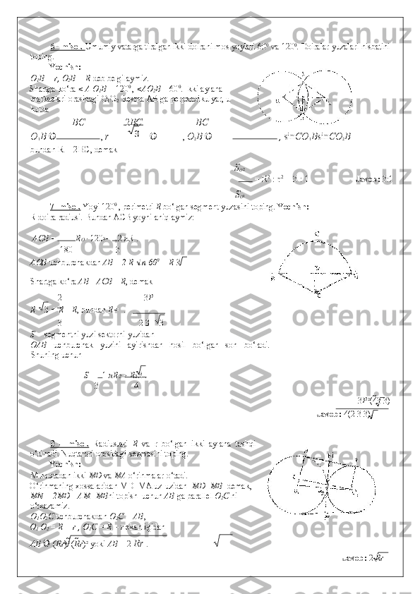 6   – misol.     Umumiy vatarga tiralgan ikki doirani mos yoylari 60 0
 va 120 0
.  Doiralar yuzalari nisbatini
toping. 
Yechish:   
O
1 B = r, O
2 B = R  deb belgilaymiz. 
Shartga ko‘ra  < A O
1 B  = 120 0 
,  <AO
2 B  = 60 0
. Ikki aylana
markazlari orasidagi O
1 O
2   kesma AB ga perpendikulyar, u
holda  
BC 2 BC BC  
O
1 B   ,  r   ,  O
2 B    ,  sin CO
1 B sin CO
2 B
bundan  R = 2BC , demak 
S
О 2
   =  R 2
 : r 2
 = 3 : 1                        Javob:  3:1 
S
О 1
7- misol.  Yoyi 120 0 
, perimetri  R  bo‘lgan segment yuzasini toping.  Yechish:
R doira radiusi. Bundan ACB yoyni aniqlaymiz: 
  АСВ  =  R О   · 120 0 =  2  π R . 
180 3
AOB  uchburchakdan  AB  =  2 R sin 60 0
 = R  3 

Shartga ko‘ra  AB+ АСВ =R , demak  
2 3 P
R 3  +  R =R , bundan  R=   . 
3 2   3 3
 
S segmentni yuzi sektorni yuzidan 
OAB   uchburchak   yuzini   ayirishdan   hosil   bo‘lgan   son   bo‘ladi.
Shuning uchun  
    S =  1  πR 2  – R 2  3 . 
3 4
3 P 2
(4 3 3)
          Javob:  4(2  	
 3 3)
2  
 
8   –   misol.   Radiuslari   R   va   r   bo‘lgan   ikki   aylana   tashqi
o‘rinadi. Nuqtalari orasidagi kesmasini toping. 
Yechish:   
M nuqtadan ikki  MD  va  MA  o‘rinmalar o‘tadi.  
O‘rinmaning xossalaridan MD=MA uz-uzidan   MD=MB   demak, 
MN = 2MD= AM+MB ni topish  uchun  AB  ga parallel  O
2 C  ni
o‘tkazamiz.  
O
1 O
2 C  uchburchakdan  O
2 C = AB ,    
O
1  O
2  = R + r , O
1 C = R – r  ekanligidan  
AB     ( R r ) 2 
( R r ) 2
 yoki  AB  = 2  Rr  .   
              Javob:  2  Rr  
 3 