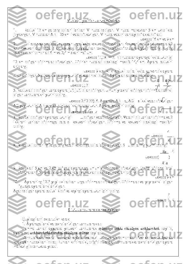 Mustaqil yechish uchun misollar  
 
1. Radiusi   13   sm   ga   teng   doirani   ichidan   M   nuqta   berilgan.   M   nuqta   markazdan   5   sm   uzoqlikda
joylashgan. M nuqtadan AB = 25 sm li vatar o‘tkazilgan. M nuqta vatarni qanday bo‘lakka bo‘ladi. 
              Javob:  16 sm va 9 sm 
2. Doiradan tashqaridagi nuqtadan unga ikkita kesuvchi o‘tkazilgan. Kesuvchilarni ichki kesmalari 2
sm.   Kesuvchilarni   doira   bilan   kesuvchi   nuqtalaridan   tashkil   topgan   to‘rtburchak   yuzini   toping.   Uning
qaramaqarshi tomonlari 6 m va 2,4 m ekani ma’lum. 
       Javob:  10,08 m 2
 3. Bir nuqtadan aylanaga ikkita uzunligi
12   sm   bo‘lgan   o‘rinmalar   o‘tkazilgan.   O‘rinish   nuqtalari   orasidagi   masofa   14,4   sm.   Aylana   radiusini
aniqlang. 
              Javob:   9   sm.   4.   R   radiusli   doira   ikkita   konsentrik   aylana
bilan bo‘lingan. Natijada uchta teng yuzli figuralar hosil bo‘ldi. Aylanalar radiuslarini toping. 
R R  2
        Javob:  ; ; 3 3
5. Radiuslari r bo‘lgan uchta aylana juft-jufti bilan o‘ringan. Umumiy tashqi ko‘ringan o‘rinmalar tashkil
qilgan uchburchakni yuzini toping. 
        Javob:  2r 2
 2 3 3). 6. Aylanaga AB = a, AC =  в  ikki vatar o‘tkazilgan
AC yoy uzunligi AB yoy uzunligidan ikki barobar uzun.  Aylana radiusini toping. 
        Javob:  a 2
/ 4 a в  .  r
7. Radiusi r bo‘lgan aylanaga uzunligi   bo‘lgan vatar o‘tkazilgan.  Vatarni bir uchidan o‘rinma va 2
ikkinchi   uchidan   o‘rinmaga   parallel   kesuvchi   o‘tkazilgan.   O‘rinma   va   kesuvchi   orasidagi   masofani
toping. 
r
              Javob:    . 
8
8. R radiusli doiraning 2a ga teng vatarli sektoriga doira ichki chizilgan. SHu doiraning yuzini toping. 
Ra 2
. 
              Javob:   ( )
R    a
9. Radiuslari   5   sm   va   2   sm   bo‘lgan   aylanalarga   umumiy   o‘rinmalar   o‘tkazilgan.   Tashqi   o‘rinma   ichki
o‘rinmadan 1,5 marta ortiq. Bu aylanalar markazlari orasidagi masofani toping. 
              Javob:  9 sm 
10. Aylananing   120 0
  yoyi   oxirlaridan   unga   o‘rinmalar   o‘tkazilgan.   O‘rinmalar   va   yoy  tashkil   qilgan
figuraga aylana ichki chizilgan. 
Agar berilgan aylana radiusi R bo‘lsa keyingi aylana uzunligini toping. 
              Javob:      R 
 
§ 1.4. Uchburchaklar va aylana  
 
Quyidagilarni esda tutish kerak: 
1. Aylanaga ichki va tashqi chizilgan uchburchaklar .  
Hamma   uchlari   aylanada   yotuvchi   uchburchak   aylanaga   ichki   chizilgan   uchburchak   deyilib,
aylana esa  uchburchakka tashqi chizilgan aylana  deyiladi. 
Uchburchakka   tashqi   chizilgan   aylana   markazi   uchburchak   tomonlari   o‘rta   perpendikulyarlari
kesishgan nuqtasidan iborat. Bundan ko‘rinadiki, to‘g‘ri burchakli uchburchakka tashqi chizilgan aylana
markazi gipotenuzada yotadi.   