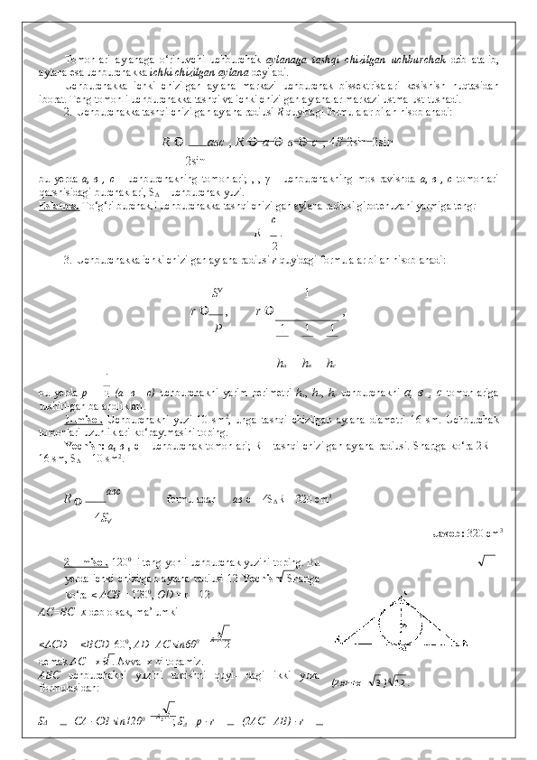 Tomonlari   aylanaga   o‘rinuvchi   uchburchak   aylanaga   tashqi   chizilgan   uchburchak   deb   atalib,
aylana esa uchburchakka  ichki chizilgan aylana  deyiladi. 
Uchburchakka   ichki   chizilgan   aylana   markazi   uchburchak   bissektrisalari   kesishish   nuqtasidan
iborat. Teng tomonli uchburchakka tashqi va ichki chizilgan aylanalar markazi ustma-ust tushadi. 
2. Uchburchakka tashqi chizilgan aylana radiusi  R  quyidagi formulalar bilan hisoblanadi: 
R     авс   ,   R    	 a    	 в    	 c   ;   4 S   2sin  	 2sin 
2sin 
bu   yerda   a,   в   ,   c   –   uchburchakning   tomonlari;   ,   ,   γ   –   uchburchakning   mos   ravishda   a,   в   ,   c   tomonlari
qarshisidagi burchaklari, S
Δ  – uchburchak yuzi. 
Eslatma.   To‘g‘ri burchakli uchburchakka tashqi chizilgan aylana radiusi gipotenuzani yarmiga teng :   
c
R =  . 
2
3. Uchburchakka ichki chizilgan aylana radiusi  r  quyidagi formulalar bilan hisoblanadi: 
 
S 
1
r    ,  r    , 
P 1 1 1
 
h а h в h с
bu   yerda   p   =     (a+в   +c)   uchburchakni   yarim   perimetri   h
a ,   h
в ,   h
c   uchburchakni   a,   в   ,   c   tomonlariga
tushirilgan balandliklari. 
1–misol.   Uchburchakni   yuzi   10   sm 2
,   unga   tashqi   chizilgan   aylana   diametri   16   sm.   Uchburchak
tomonlari uzunliklari ko‘paytmasini toping. 
Yechish:   a ,   в   ,   c   –   uchburchak tomonlari; R – tashqi chizilgan aylana radiusi. Shartga ko‘ra 2R =
16 sm, S
Δ  = 10 sm 2
. 
R 
 	
 авс
    formuladan  aв  c = 4S
Δ R = 320 cm 3
 
4 S

              Javob:  320 cm 3
 
 
2 – misol.  120 0
 li teng yonli uchburchak yuzini toping. Bu
yerda   ichki   chizilgan   aylana   radiusi   12   Yechish:   Shartga
ko‘ra  < ACB  = 120 0
,  OD  = r = 12 
AC=BC= x  deb olsak, ma’lumki 
<ACD = <BCD =60 0
,  AD=AC sin60 0
 =  x  3
 2
demak  AC  = x 3 . Avval x ni topamiz. 
ABC   uchburchakni   yuzini   topishni   quyi-   dagi   ikki   yuza
formulasidan: 
S Δ  =  1 
CA · CB sin120 0
  =  x
2  3 
;  S
Δ  =p · r =  1
 (2AC +AB) · r =  1   (2 x+ +x 3
) 4
12
.       