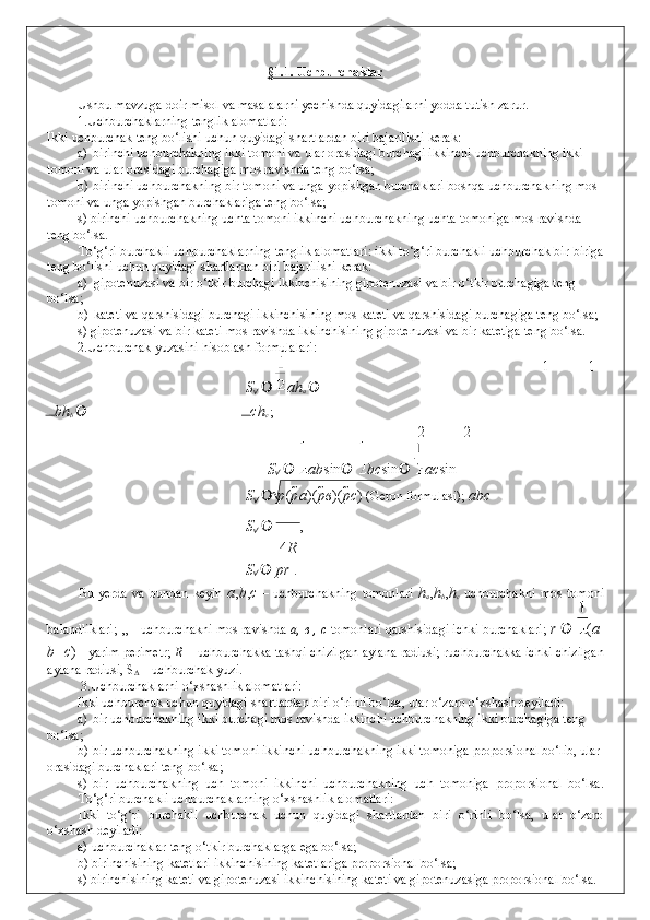 §1.1. Uchburchaklar  
 
Ushbu mavzuga doir misol va masalalarni yechishda quyidagilarni yodda tutish zarur.  
1.Uchburchaklarning tenglik alomatlari: 
Ikki uchburchak teng bo‘lishi uchun quyidagi shartlardan biri bajarilishi kerak: 
a) birinchi uchburchakning ikki tomoni va ular orasidagi burchagi ikkinchi uchburchakning ikki 
tomoni va ular orasidagi burchagiga mos ravishda teng bo‘lsa; 
b) birinchi uchburchakning bir tomoni va unga yopishgan burchaklari boshqa uchburchakning mos 
tomoni va unga yopishgan burchaklariga teng bo‘lsa; 
s) birinchi uchburchakning uchta tomoni ikkinchi uchburchakning uchta tomoniga mos ravishda 
teng bo‘lsa. 
To‘g‘ri burchakli uchburchaklarning tenglik alomatlari: ikki to‘g‘ri burchakli uchburchak bir-biriga
teng bo‘lishi uchun quyidagi shartlardan biri bajarilishi kerak: 
a) gipotenuzasi va bir o‘tkir burchagi ikkinchisining gipotenuzasi va bir o‘tkir burchagiga teng 
bo‘lsa; 
b) kateti va qarshisidagi burchagi ikkinchisining mos kateti va qarshisidagi burchagiga teng bo‘lsa; 
s) gipotenuzasi va bir kateti mos ravishda ikkinchisining gipotenuzasi va bir katetiga teng bo‘lsa. 
2.Uchburchak yuzasini hisoblash formulalari: 
1 1
S
   ah
a  
bh
b   ch
c  ; 
2 2
S
 	
   ab sin   	 bc sin   	 ac sin  
S
      p ( p a )( p в )( р с )  (Geron formulasi);   abc
S
    ,     
4 R
S
      pr  . 
Bu   yerda   va   bundan   keyin   a , b , c   –   uchburchakning   tomonlari   h
a , h
b , h
c   uchburchakni   mos   tomoni
balandliklari;   , ,  - uchburchakni mos ravishda  a,  в  , c  tomonlari qarshisidagi ichki burchaklari;   r     ( a  
b    c )  - yarim perimetr;   R  – uchburchakka tashqi chizilgan aylana radiusi; ruchburchakka ichki chizilgan
aylana radiusi, S
Δ  – uchburchak yuzi. 
 3.Uchburchaklarni o‘xshashlik alomatlari:  
Ikki uchburchak uchun quyidagi shartlardan biri o‘rinli bo‘lsa, ular o‘zaro o‘xshash deyiladi: 
a) bir uchburchaknihg ikki burchagi mos ravishda ikkinchi uchburchakning ikki burchagiga teng 
bo‘lsa; 
b) bir uchburchakning ikki tomoni ikkinchi uchburchakning ikki tomoniga proporsional bo‘lib, ular 
orasidagi burchaklari teng bo‘lsa; 
s)   bir   uchburchakning   uch   tomoni   ikkinchi   uchburchakning   uch   tomoniga   proporsional   bo‘lsa.
To‘g‘ri burchakli uchburchaklarning o‘xshashlik alomatlari: 
Ikki   to‘g‘ri   burchakli   uchburchak   uchun   quyidagi   shartlardan   biri   o‘rinli   bo‘lsa,   ular   o‘zaro
o‘xshash deyiladi:  
a) uchburchaklar teng o‘tkir burchaklarga ega bo‘lsa; 
b) birinchisining katetlari ikkinchisining katetlariga proporsional bo‘lsa; 
s) birinchisining kateti va gipotenuzasi ikkinchisining kateti va gipotenuzasiga proporsional bo‘lsa.  