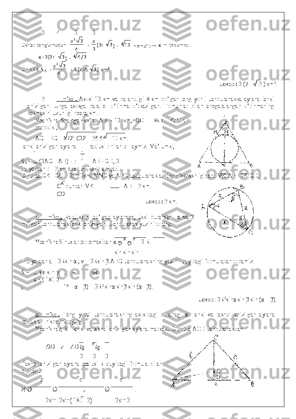 2 4 2 2
              Javob:  2 (7 + 4 3 ) sm 2
. 
 
3 –   misol.      Asosi   12   sm   va   balandligi   8   sm   bo‘lgan   teng   yonli   uchburchakka   aylana   ichki
chizilgan.   Unga   asosga   parallel   o‘rinma   o‘tkazilgan.   Tomonlar   bilan   chegaralangan   o‘rinmaning
kesmasini uzunligi necha sm. 
Yechish:   Shartga   ko‘ra   AB   =12   sm,   CD   =   8sm.   Ko‘rinib
turibdiki, 
AC = BC =  АD 2 
  СD 2
 = 36  	 64 = 10 sm. 
Ichki   chizilgan   aylana radiusi r ni aniq- laymiz. Ma’lumki, 
1
S
Δ  =   (2AC +AB) · r = AB · CD, 2
bu yerdan r = 3 sm ekanligi kelib chiqadi.   
U holda CK =CD – 2r = 2sm. MNC va ABC uchburchaklarning o‘xshashligidan: MK:AB=CK:CD, 
C К 
bundan MK =   · AB = 3 sm. 
СD
              Javob:  3 sm. 
 
4   –   misol.   Radiusi   R   bo‘lgan   aylanaga,   ikki   burchagi     α   va   β
bo‘lgan uchburchak ichki chizilgan. Uchburchak yuzini toping. 
Yechish:  Sinuslar teoremasidan  a 
 	
 в 
 	 c 
= 2 R.  
sin  	
 sin  	 sin 
 
  Bu yerdan a = 2Rsin  α  , v = 2Rsin  β .ABC uchburchakning yuzini  quyidagi formuladan topamiz:
S =   a в   sin   γ = a в
sin ( 180 2
Δ 1 0
 –  α  –  β ) = 2R 2
 sin α  sin β  sin ( α  + β ). 
      Javob : 2R 2
sin α  sin  β  sin ( α  +  β ). 
 
5   –misol.   Teng   yonli   uchburchakning   asosidagi   burchagi   α .   Ichki   va   tashqi   chizilgan   aylana
radiuslari nisbatini toping. 
Yechish:  r, R  - ichki va tashqi chizilgan aylana markazi.  U holda AOD uchburchakdan 
  OD = r = AD tg 
 =  c 
tg  
. 
2 2 2
Tashqi   chizilgan   aylana   radiusi   R  quyidagi   formula   bilan
topiladi: 
c c c
R   
0   . 
2sin   2sin(180    2 ) 2sin2 Ushbu tenglamadan  
4 32
x
   =
2 x
(2+ 3
)   ·  4
12  
noma’lum   x   ni   topamiz:  
  x= 2(2+ 3
  · ) 4
3/4 .  
U holda   S
Δ   =
4 32
x
  2 (7+4 = 3 )   c m 2
.   